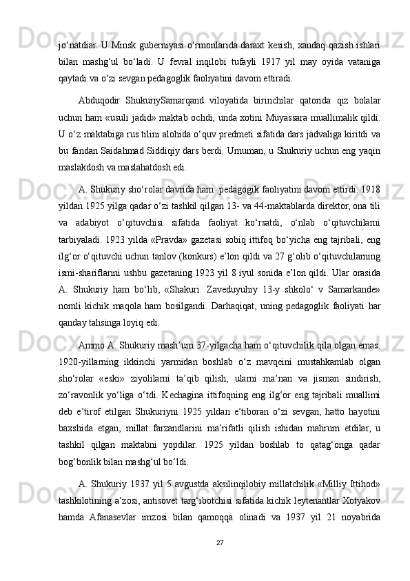 jo‘natdiar. U Minsk guberniyasi o‘rmonlarida daraxt kesish, xandaq qazish ishlari
bilan   mashg‘ul   bo‘ladi.   U   fevral   inqilobi   tufayli   1917   yil   may   oyida   vataniga
qaytadi va o‘zi sevgan pedagoglik faoliyatini davom ettiradi.
Abduqodir   ShukuriySamarqand   viloyatida   birinchilar   qatorida   qiz   bolalar
uchun ham «usuli jadid» maktab ochdi, unda xotini Muyassara muallimalik qildi.
U o‘z maktabiga rus tilini alohida o‘quv predmeti sifatida dars jadvaliga kiritdi va
bu fandan Saidahmad Siddiqiy dars berdi. Umuman, u Shukuriy uchun eng yaqin
maslakdosh va maslahatdosh edi. 
A. Shukuriy sho‘rolar davrida ham  pedagogik faoliyatini davom ettirdi. 1918
yildan 1925 yilga qadar o‘zi tashkil qilgan 13- va 44-maktablarda direktor, ona tili
va   adabiyot   o‘qituvchisi   sifatida   faoliyat   ko‘rsatdi,   o‘nlab   o‘qituvchilarni
tarbiyaladi.  1923 yilda  «Pravda» gazetasi  sobiq  ittifoq bo‘yicha  eng tajribali, eng
ilg‘or o‘qituvchi uchun tanlov (konkurs) e’lon qildi va 27 g‘olib o‘qituvchilarning
ismi-shariflarini ushbu gazetaning 1923 yil 8 iyul sonida e’lon qildi. Ular orasida
A.   Shukuriy   ham   bo‘lib,   «Shakuri.   Zaveduyuhiy   13-y   shkolo‘   v   Samarkande»
nomli   kichik   maqola   ham   bosilgandi.   Darhaqiqat,   uning   pedagoglik   faoliyati   har
qanday tahsinga loyiq edi. 
Ammo A. Shukuriy mash’um 37-yilgacha ham o‘qituvchilik qila olgan emas.
1920-yillarning   ikkinchi   yarmidan   boshlab   o‘z   mavqeini   mustahkamlab   olgan
sho‘rolar   «eski»   ziyolilarni   ta’qib   qilish,   ularni   ma’nan   va   jisman   sindirish,
zo‘ravonlik   yo‘liga   o‘tdi.   Kechagina   ittifoqning   eng   ilg‘or   eng   tajribali   muallimi
deb   e’tirof   etilgan   Shukuriyni   1925   yildan   e’tiboran   o‘zi   sevgan,   hatto   hayotini
baxshida   etgan,   millat   farzandlarini   ma’rifatli   qilish   ishidan   mahrum   etdilar,   u
tashkil   qilgan   maktabni   yopdilar.   1925   yildan   boshlab   to   qatag‘onga   qadar
bog‘bonlik bilan mashg‘ul bo‘ldi. 
A.   Shukuriy   1937   yil   5   avgustda   aksilinqilobiy   millatchilik   «Milliy   Ittihod»
tashkilotining a’zosi, antisovet targ‘ibotchisi sifatida kichik leytenantlar Xotyakov
hamda   Afanasevlar   imzosi   bilan   qamoqqa   olinadi   va   1937   yil   21   noyabrida
27 