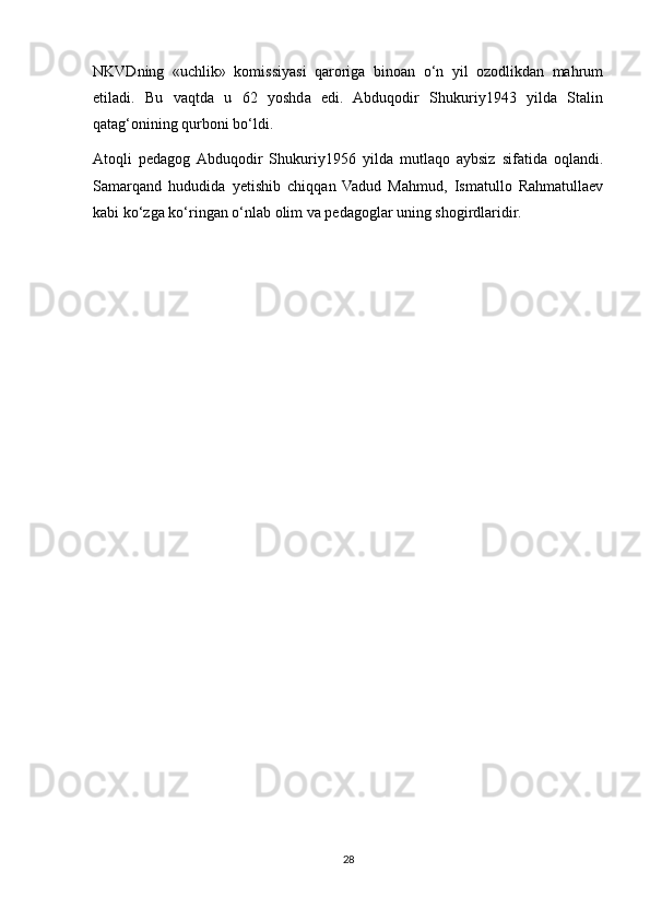 NKVDning   «uchlik»   komissiyasi   qaroriga   binoan   o‘n   yil   ozodlikdan   mahrum
etiladi.   Bu   vaqtda   u   62   yoshda   edi.   Abduqodir   Shukuriy1943   yilda   Stalin
qatag‘onining qurboni bo‘ldi.
Atoqli   pedagog  Abduqodir   Shukuriy1956   yilda   mutlaqo   aybsiz   sifatida   oqlandi.
Samarqand   hududida   yetishib   chiqqan   Vadud   Mahmud,   Ismatullo   Rahmatullaev
kabi ko‘zga ko‘ringan o‘nlab olim va pedagoglar uning shogirdlaridir.
28 