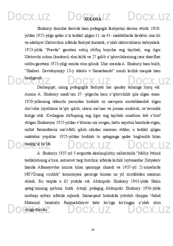 XULOSA
Shukuriy shurolar davrida ham pedagogik faoliyatini davom ettirdi. 1918-
yildan 1925-yilga qadar o zi tashkil qilgan 11- za 41- maktablarda direktor, ona tiliʻ
va adabiyot Ukituvchisi sifatida faoliyat kursatdi, o nlab ukituvchilarni tarbiyaladi.	
ʻ
1923-yilda   “Pravda”   gazetasi   sobiq   ittifoq   buyicha   eng   tajribali,   eng   ilgor
Ukituvchi uchun (konkurs) elon kildi va 27 golib o qituvchilarining ismi-shariflari
ʻ
ushbu gazetani 1923-yilgi sonida elon qilindi. Ular orasida A. Shukuriy ham bulib,
“Shahuri.   Zaveduyu щ iy   13-y   shkolu   v   Samarkande”   nomli   kichik   maqola   ham
bosilgandi. 
Darhaqiqat,   uning   pedagoglik   faoliyati   har   qanday   tahsinga   loyiq   edi.
Ammo  A.   Shukuriy   mash um   37-   yilgacha   ham   o qituvchilik   qila   olgan   emas.	
ʼ ʻ
1920-yillarning   ikkinchi   yarmidan   boshlab   uz   mavqeini   mustahkamlab   olgan
sho rolar   ziyolilarni   ta qib   qilish,   ularni   ma nan   va   jisman   sindirish,   zo ravonlik	
ʻ ʼ ʼ ʻ
kuliga   utdi.   Kechagina   ittifoqning   eng   ilgor   eng   tajribali   muallimi   deb   e tirof	
ʼ
etilgan Shukuriyni 1925-yildan e tiboran uzi sevgan, hatto xayotini baxshida etgan,	
ʼ
millat   farzandlarini   ma rifatli   qilish   ishidan   maxrum   etdilar,   u   tashkil   qilgan	
ʼ
maktabni   yopdilar.   1925-yildan   boshlab   to   qatagonga   qadar   bogbonlik   bilan
mashg ul bo ldi. 	
ʻ ʻ
A. Shukuriy 1937-yil 5-avgustda aksilinqilobiy millatchilik “Milliy Ittihod
tashkilotining a zosi, antisovet targ ibotchisi sifatida kichik leytenantlar Xotyakov	
ʼ ʻ
hamda   Afanasyevlar   imzosi   bilan   qamoqqa   olinadi   va   1937-yil   21-noyabrida
NKVDning   «uchlik”   komissiyasi   qaroriga   binoan   un   yil   ozodlikdan   maxrum
etiladi.   Bu   vaqtda   u   62   yoshda   edi.   Abduqodir   Shukuriy   1943-yilda   Stalin
qatag onining   qurboni   buldi.   Atoqli   pedagog   Abduqodir   Shukuriy   1956-yilda	
ʻ
mutlaqo   aybsiz   sifatida   oqlandi.   Samarqand   hududida   yetishib   chiqqan   Vadud
Mahmud.   Ismatullo   Raxmatullayev   kabi   ko zga   ko ringan   o nlab   olim	
ʻ ʻ ʻ
shogirdlaridir.
29 