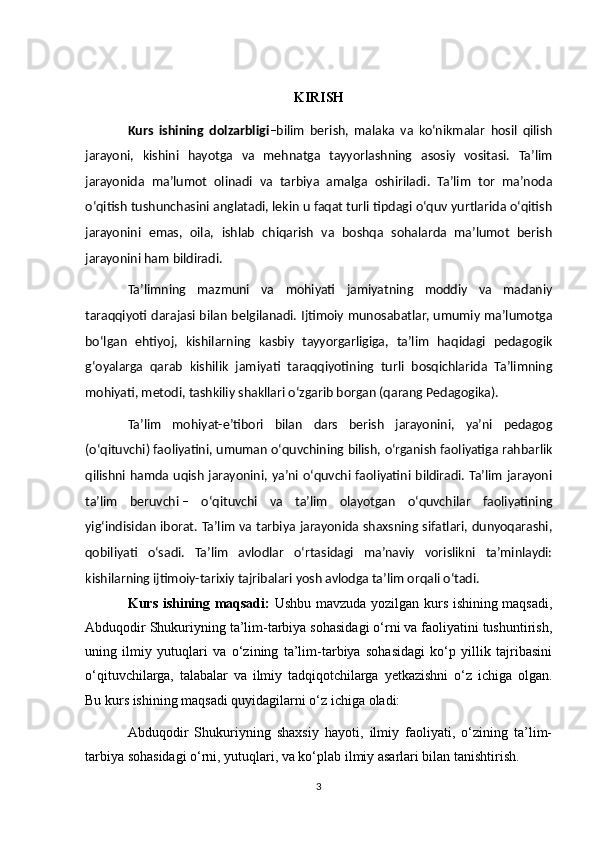 KIRISH
Kurs   ishining   dolzarbligi –bilim   berish,   malaka   va   koʻnikmalar   hosil   qilish
jarayoni,   kishini   hayotga   va   mehnatga   tayyorlashning   asosiy   vositasi.   Taʼlim
jarayonida   maʼlumot   olinadi   va   tarbiya   amalga   oshiriladi.   Taʼlim   tor   maʼnoda
oʻqitish tushunchasini anglatadi, lekin u faqat turli tipdagi oʻquv yurtlarida oʻqitish
jarayonini   emas,   oila,   ishlab   chiqarish   va   boshqa   sohalarda   maʼlumot   berish
jarayonini ham bildiradi.
Taʼlimning   mazmuni   va   mohiyati   jamiyatning   moddiy   va   madaniy
taraqqiyoti darajasi bilan belgilanadi. Ijtimoiy munosabatlar, umumiy maʼlumotga
boʻlgan   ehtiyoj,   kishilarning   kasbiy   tayyorgarligiga,   taʼlim   haqidagi   pedagogik
gʻoyalarga   qarab   kishilik   jamiyati   taraqqiyotining   turli   bosqichlarida   Taʼlimning
mohiyati, metodi, tashkiliy shakllari oʻzgarib borgan (qarang  Pedagogika ).
Taʼlim   mohiyat-eʼtibori   bilan   dars   berish   jarayonini,   yaʼni   pedagog
(oʻqituvchi) faoliyatini, umuman oʻquvchining bilish, oʻrganish faoliyatiga rahbarlik
qilishni hamda uqish jarayonini, yaʼni oʻquvchi faoliyatini bildiradi. Taʼlim jarayoni
taʼlim   beruvchi   –   oʻqituvchi   va   taʼlim   olayotgan   oʻquvchilar   faoliyatining
yigʻindisidan iborat. Taʼlim va tarbiya jarayonida shaxsning sifatlari, dunyoqarashi,
qobiliyati   oʻsadi.   Taʼlim   avlodlar   oʻrtasidagi   maʼnaviy   vorislikni   taʼminlaydi:
kishilarning ijtimoiy-tarixiy tajribalari yosh avlodga taʼlim orqali oʻtadi.
Kurs ishining maqsadi:   Ushbu mavzuda yozilgan kurs ishining maqsadi,
Abduqodir Shukuriyning ta’lim-tarbiya sohasidagi o‘rni va faoliyatini tushuntirish,
uning   ilmiy   yutuqlari   va   o‘zining   ta’lim-tarbiya   sohasidagi   ko‘p   yillik   tajribasini
o‘qituvchilarga,   talabalar   va   ilmiy   tadqiqotchilarga   yetkazishni   o‘z   ichiga   olgan.
Bu kurs ishining maqsadi quyidagilarni o‘z ichiga oladi:
Abduqodir   Shukuriyning   shaxsiy   hayoti,   ilmiy   faoliyati,   o‘zining   ta’lim-
tarbiya sohasidagi o‘rni, yutuqlari, va ko‘plab ilmiy asarlari bilan tanishtirish.
3