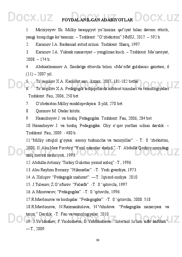 FOYDALANILGAN ADABIYOTLAR
1.             Mirziyoyev   Sh.   Milliy   taraqqiyot   yo‘limizni   qat’iyat   bilan   davom   ettirib,
yangi bosqichga ko‘taramiz. – Toshkent: “O‘zbekiston” NMIU, 2017. – 592 b.
2.             Karimov I.A. Barkamol avlod orzusi.   Toshkent:   Sharq, 1997.
3.             Karimov I.A. Yuksak manaviyat – yengilmas kuch. – Toshkent: Ma’naviyat,
2008. – 174 b.
4.             Abdurahmonov   A.   Saodatga   eltuvchi   bilim.   «Ma’rifat   gulshani»   gazetasi,   6
(11) – 2007 yil.
5.             To‘raqulov   X.A.   Kamolot   sari.   Jizzax, 2007, 181-182   betlar.
6.             To‘raqulov   X.A.   Pedagogik   tadqiqotlarda   axborot   tizimlari   va   texnologiyalari
.   Toshkent:   Fan, 2006, 250   bet.
7.             O‘zbekiston Milliy ensiklopediyasi. 8-jild, 270 bet.
8.             Quronov   M.   Otalar   kitobi.
9.             Hasanboyev   J.   va   boshq.   Pedagogika.   Toshkent:   Fan, 2006, 284   bet.
10.   Hasanboyev   J.   va   boshq.   Pedagogika:   Oliy   o‘quv   yurtlari   uchun   darslik.   –
Toshkent: Fan, 2009. - 480 b.
11.“Milliy   istiqlol   g‘oyasi:   asosiy   tushuncha   va   tamoyillar”.   -   T.:   0   ‘zbekiston,
2000. II. Abu Nasr Forobiy. “Fozil odamlar shahid.” -T.: Abdulla Qodiriy nomidagi
xalq merosi nashriyoti, 1993. 
12. Abdulla Avloniy.’Turkiy Guliston yoxud axloq”.-T., 1996.
13. Abu Rayhon Beruniy. “Hikmatlar”. -T.: Yosh gvardiya, 1973. 
14. A.Xoliqov. “Pedagogik mahorat”. —T.: Iqtisod-moliya. 2010. 
15. J.Tulenov, Z.G‘ofurov. “Falsafa”. -T.: 0 ‘qituvchi, 1997.
16. A.Minovarov, “Pedagogika”. -T.: 0 ‘qituvchi, 1996. 
17.R.Mavlonova va boshqalar. “Pedagogika”. -T.: 0 ‘qituvchi, 2008. 518 
18.R.Mavlonova,   N.Raxmankulova,   N.Vohidova.   “Pedagogika   nazariyasi   va
tarixi.” Darslik. -T.: Fan va texnologiyalar. 2010. 
19.   J.Yo‘ldoshev,   F.Yoidosheva,   G.YoMdosheva.   “Intertaol   lu’lim   sifat   kafolati”.
—T., 2009. 
30
