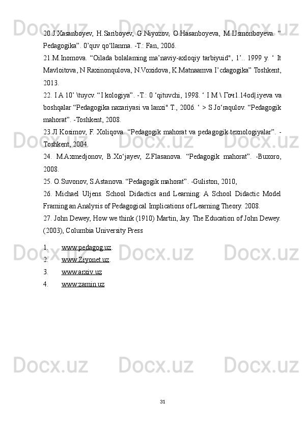 20.J.Xasanboyev,   H.Sariboyev,   G.Niyozov,   O.Hasanboyeva,   M.IJsmonboyeva.   “
Pedagogika”. 0’quv qo‘llanma. -T.: Fan, 2006. 
21.M.Inomova.  “Oilada   bolalaming   ma’naviy-axloqiy   tarbiyuid",   1’..   1999  y.   ‘   It
Mavloitova, N Raxinonqulova, N.Voxidova, K.Matnaamva I’cdagogika” Toshkent,
2013. 
22. I A 10’ \tuycv. “I kologiya”. -T.: 0 ‘qituvchi, 1998. ‘ I M \  Гоч 1.14od|.iyeva va
boshqalar “Pedagogika nazariyasi va lanxi" T., 2006. ‘ > S Jo‘raqulov. “Pedagogik
mahorat”. -Toshkent, 2008. 
23. Л   Kosimov, F. Xoliqova. “Pedagogik mahorat va pedagogik texnologiyalar”. -
Toshkent, 2004.
24.   M.Axmedjonov,   B.Xo‘jayev,   Z.Flasanova.   “Pedagogik   mahorat”.   -Buxoro,
2008. 
25. O.Suvonov, S.Astanova. “Pedagogik mahorat”. -Guliston, 2010, 
26.   Michael   Uljens.   School   Didactics   and   Learning:   A   School   Didactic   Model
Framing an Analysis of Pedagogical Implications of Learning Theory. 2008. 
27. John Dewey, How we think (1910) Martin, Jay. The Education of John Dewey.
(2003), Columbia University Press
1. www.pedagog.uz    . 
2. www.Ziyonet.uz    . 
3. www.arxiv.uz     
4. www.zamin.uz     
31 