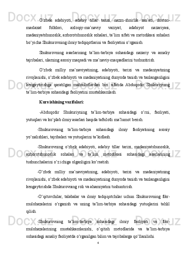 O‘zbek   adabiyoti,   adabiy   tillar   tarixi,   nazm-shoirlik   san’ati,   doston-
maslaxat   folklori,   axloqiy-ma’naviy   vaziyat,   adabiyot   nazariyasi,
madaniyatshunoslik, axborotshunoslik sohalari, ta’lim sifati va metodikasi sohalari
bo‘yicha Shukurovning ilmiy tadqiqotlarini va faoliyatini o‘rganish. 
Shukurovning   asarlarining   ta’lim-tarbiya   sohasidagi   nazariy   va   amaliy
tajribalari, ularning asosiy maqsadi va ma’naviy-maqsadlarini tushuntirish.
O‘zbek   milliy   ma’naviyatining,   adabiyoti,   tarixi   va   madaniyatining
rivojlanishi, o‘zbek adabiyoti va madaniyatining dunyoda tanish va tanlanganligini
kengaytirishga   qaratilgan   mahsulotlardan   biri   sifatida   Abduqodir   Shukuriyning
ta’lim-tarbiya sohasidagi faoliyatini mustahkamlash.
Kurs ishining vazifalari:
-Abduqodir   Shukuriyning   ta’lim-tarbiya   sohasidagi   o‘rni,   faoliyati,
yutuqlari va ko‘plab ilmiy asarlari haqida tafsilotli ma’lumot berish.
-Shukurovning   ta’lim-tarbiya   sohasidagi   ilmiy   faoliyatining   asosiy
yo‘nalishlari, tajribalari va yutuqlarini ta’kidlash.
-Shukurovning   o‘zbek   adabiyoti,   adabiy   tillar   tarixi,   madaniyatshunoslik,
axborotshunoslik   sohalari   va   ta’lim   metodikasi   sohasidagi   asarlarining
tushunchalarini o‘z ichiga olganligini ko‘rsatish.
-O‘zbek   milliy   ma’naviyatining,   adabiyoti,   tarixi   va   madaniyatining
rivojlanishi, o‘zbek adabiyoti va madaniyatining dunyoda tanish va tanlanganligini
kengaytirishda Shukurovning roli va ahamiyatini tushuntirish.
-O‘qituvchilar,   talabalar   va   ilmiy   tadqiqotchilar   uchun   Shukurovning   fikr-
mulohazalarini   o‘rganish   va   uning   ta’lim-tarbiya   sohasidagi   yutuqlarini   tahlil
qilish.
-Shukurovning   ta’lim-tarbiya   sohasidagi   ilmiy   faoliyati   va   fikr-
mulohazalarining   mustahkamlanishi,   o‘qitish   metodlarida   va   ta’lim-tarbiya
sohasidagi amaliy faoliyatda o‘rganilgan bilim va tajribalarga qo‘llanilishi. 
4 