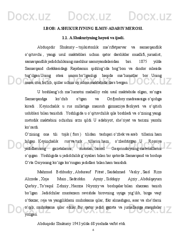 I.BOB:   A.SHUKURIYNING ILMIY-ADABIY MEROSI.
1.1. A.Shukuriyning hayoti va ijodi.
Abduqodir   Shukuriy   –   tojikistonlik   ma’rifatparvar   va   samarqandlik
o‘qituvchi   ,   yangi   usul   maktablari   uchun   qator   darsliklar   muallifi,   jurnalist,
samarqandlik   jadidchilikning   mashhur   namoyandalaridan   biri.   1875   yilda
Samarqand   chekkasidagi   Rajabamin   qishlog‘ida   bog‘bon   va   dindor   oilasida
tug‘ilgan.Uning   otasi   imom   bo‘lganligi   haqida   ma’lumotlar   bor   .   Uning
onasi   otin   bo‘lib, qizlar uchun   uy   islom maktabida dars bergan. 
U   boshlang‘ich   ma’lumotni   mahalliy   eski   usul   maktabida   olgan,   so‘ngra
Samarqandga   ko‘chib   o‘tgan   va   Orifjonboy   madrasasiga   o‘qishga
kiradi   .   Keyinchalik   u   rus   millatiga   mansub   gimnaziya   faoliyati   va   o‘qitish
uslublari bilan tanishdi   .   Yoshligida u o‘qituvchilik qila boshladi va o‘zining yangi
metodik   maktabini   ochishni   orzu   qildi.   U   adabiyot,   she’riyat   va   tarixni   yaxshi
ko‘rardi.  
O‘zining   ona   tili   tojik   (   fors   )   tilidan   tashqari   o‘zbek   va   arab   tillarini   ham
bilgan   .   Keyinchalik   rus   va   turk   tillarini   ham   o‘zlashtirgan   .   U   Rossiya
jadidlarining   gazetalarini,   xususan,   Ismoil   Gasprinskiyning   materiallarini
o‘qigan .   Yoshligida u   jadidchilik   g oyalari bilan bir qatordaʻ   Samarqand va boshqa
O rta Osiyoning ko zga ko ringan	
ʻ ʻ ʻ   jadidlari bilan ham tanishdi.
Mahmud   Behbudiy   ,   Abdurauf   Fitrat   ,   Saidahmad   Vasliy   ,   Said   Rizo
Alizoda   ,   Xoja   Muin   ,   Sadriddin   Ayniy   ,   Siddiqiy   Ajziy   ,   Abdulqayum
Qurbiy   ,   To raqul   Zehniy	
ʻ   ,   Hamza   Niyoziy   va   boshqalar   bilan   shaxsan   tanish
bo lgan   .	
ʻ   Jadidchilar   muntazam   ravishda   birovning   uyiga   yig‘ilib,   birga   vaqt
o‘tkazar,  reja  va yangiliklarni  muhokama qilar, fikr  almashgan, asar  va she’rlarni
o‘qib,   muhokama   qilar   edilar.   Bir   qator   jadid   gazeta   va   jurnallariga   maqolalar
yozgan. 
Abduqodir Shukuriy   1943   yilda 68 yoshida vafot etdi.
6 