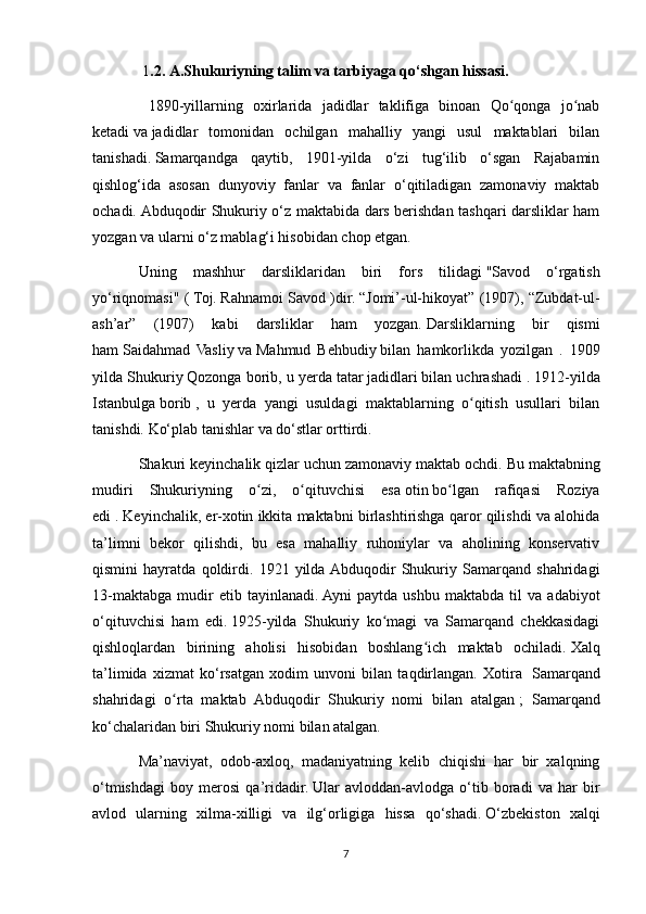   1 .2.   A.Shukuriyning talim va tarbiyaga qo‘shgan hissasi.           
  1890-yillarning   oxirlarida   jadidlar   taklifiga   binoan   Qo qonga   jo nabʻ ʻ
ketadi   va   jadidlar   tomonidan   ochilgan   mahalliy   yangi   usul   maktablari   bilan
tanishadi.   Samarqandga   qaytib,   1901-yilda   o‘zi   tug‘ilib   o‘sgan   Rajabamin
qishlog‘ida   asosan   dunyoviy   fanlar   va   fanlar   o‘qitiladigan   zamonaviy   maktab
ochadi.   Abduqodir Shukuriy o‘z maktabida dars berishdan tashqari darsliklar ham
yozgan va ularni o‘z mablag‘i hisobidan chop etgan.
Uning   mashhur   darsliklaridan   biri   fors   tilidagi   "Savod   o‘rgatish
yo‘riqnomasi" (   Toj.   Rahnamoi Savod )dir.   “Jomi’-ul-hikoyat” (1907), “Zubdat-ul-
ash’ar”   (1907)   kabi   darsliklar   ham   yozgan.   Darsliklarning   bir   qismi
ham   Saidahmad   Vasliy   va   Mahmud   Behbudiy   bilan   hamkorlikda   yozilgan   .   1909
yilda Shukuriy   Qozonga borib, u yerda   tatar   jadidlari   bilan uchrashadi .   1912-yilda
Istanbulga   borib   ,   u   yerda   yangi   usuldagi   maktablarning   o qitish   usullari   bilan	
ʻ
tanishdi.   Ko‘plab tanishlar va do‘stlar orttirdi. 
Shakuri keyinchalik qizlar uchun zamonaviy maktab ochdi.   Bu maktabning
mudiri   Shukuriyning   o zi,   o qituvchisi   esa	
ʻ ʻ   otin   bo lgan   rafiqasi   Roziya	ʻ
edi .   Keyinchalik, er-xotin ikkita maktabni birlashtirishga qaror qilishdi va alohida
ta’limni   bekor   qilishdi,   bu   esa   mahalliy   ruhoniylar   va   aholining   konservativ
qismini   hayratda   qoldirdi.   1921   yilda  Abduqodir   Shukuriy   Samarqand   shahridagi
13-maktabga   mudir   etib   tayinlanadi.   Ayni   paytda   ushbu   maktabda   til   va   adabiyot
o‘qituvchisi   ham   edi.   1925-yilda   Shukuriy   ko magi   va   Samarqand   chekkasidagi	
ʻ
qishloqlardan   birining   aholisi   hisobidan   boshlang ich   maktab   ochiladi.	
ʻ   Xalq
ta’limida   xizmat   ko‘rsatgan   xodim   unvoni   bilan   taqdirlangan.   Xotira     Samarqand
shahridagi   o rta   maktab   Abduqodir   Shukuriy   nomi   bilan   atalgan	
ʻ   ;   Samarqand
ko‘chalaridan biri Shukuriy nomi bilan atalgan. 
Ma’naviyat,   odob-axloq,   madaniyatning   kelib   chiqishi   har   bir   xalqning
o‘tmishdagi   boy   merosi   qa’ridadir.   Ular   avloddan-avlodga   o‘tib   boradi   va   har   bir
avlod   ularning   xilma-xilligi   va   ilg‘orligiga   hissa   qo‘shadi.   O‘zbekiston   xalqi
7 