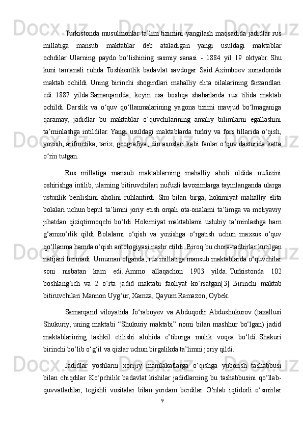 Turkistonda musulmonlar  ta’lim tizimini  yangilash maqsadida jadidlar rus
millatiga   mansub   maktablar   deb   ataladigan   yangi   usuldagi   maktablar
ochdilar.   Ularning   paydo   bo‘lishining   rasmiy   sanasi   -   1884   yil   19   oktyabr.   Shu
kuni   tantanali   ruhda   Toshkentlik   badavlat   savdogar   Said  Azimboev   xonadonida
maktab   ochildi.   Uning   birinchi   shogirdlari   mahalliy   elita   oilalarining   farzandlari
edi.   1887   yilda   Samarqandda,   keyin   esa   boshqa   shaharlarda   rus   tilida   maktab
ochildi.   Darslik   va   o quv   qo llanmalarining   yagona   tizimi   mavjud   bo lmaganigaʻ ʻ ʻ
qaramay,   jadidlar   bu   maktablar   o quvchilarining   amaliy   bilimlarni   egallashini	
ʻ
ta minlashga   intildilar.	
ʼ   Yangi   usuldagi   maktablarda   turkiy   va   fors   tillarida   o qish,	ʻ
yozish, arifmetika, tarix, geografiya, din asoslari kabi fanlar o quv dasturida katta	
ʻ
o rin tutgan. 	
ʻ
Rus   millatiga   mansub   maktablarning   mahalliy   aholi   oldida   nufuzini
oshirishga intilib, ularning bitiruvchilari nufuzli lavozimlarga tayinlanganda ularga
ustunlik   berilishini   aholini   ruhlantirdi.   Shu   bilan   birga,   hokimiyat   mahalliy   elita
bolalari uchun bepul ta’limni joriy etish orqali ota-onalarni ta’limga va moliyaviy
jihatdan   qiziqtirmoqchi   bo‘ldi.   Hokimiyat   maktablarni   uslubiy   ta’minlashga   ham
g‘amxo‘rlik   qildi.   Bolalarni   o‘qish   va   yozishga   o‘rgatish   uchun   maxsus   o‘quv
qo‘llanma hamda o‘qish antologiyasi nashr etildi.   Biroq bu chora-tadbirlar kutilgan
natijani bermadi.   Umuman olganda, rus millatiga mansub maktablarda o‘quvchilar
soni   nisbatan   kam   edi.   Ammo   allaqachon   1903   yilda.   Turkistonda   102
boshlang ich   va   2   o rta   jadid   maktabi   faoliyat   ko rsatgan[3].	
ʻ ʻ ʻ   Birinchi   maktab
bitiruvchilari Mannon Uyg ur, Xamza, Qayum Ramazon, Oybek.	
ʻ
Samarqand   viloyatida   Jo‘raboyev   va  Abduqodir  Abdushukurov   (taxallusi
Shukuriy,   uning   maktabi   “Shukuriy   maktabi”   nomi   bilan   mashhur   bo‘lgan)   jadid
maktablarining   tashkil   etilishi   alohida   e’tiborga   molik   voqea   bo‘ldi.   Shakuri
birinchi bo‘lib o‘g‘il va qizlar uchun birgalikda ta’limni joriy qildi.
Jadidlar   yoshlarni   xorijiy   mamlakatlarga   o‘qishga   yuborish   tashabbusi
bilan   chiqdilar.   Ko‘pchilik   badavlat   kishilar   jadidlarning   bu   tashabbusini   qo‘llab-
quvvatladilar,   tegishli   vositalar   bilan   yordam   berdilar.   O‘nlab   iqtidorli   o‘smirlar
9 