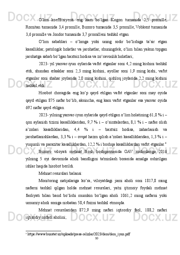 O‘lim   koeffitsiyenti   eng   kam   bo‘lgan   Kogon   tumanida   2,5   promille,
Romitan tumanida 3,4 promille, Buxoro tumanida 3,5 promille, Vobkent tumanida
3,6 promille va Jondor tumanida 3,7 promilleni tashkil etgan.
O‘lim   sabablari   –   o‘limga   yoki   uning   sodir   bo‘lishiga   ta’sir   etgan
kasalliklar, patologik holatlar va jarohatlar, shuningdek, o‘lim bilan yakun topgan
jarohatga sabab bo‘lgan baxtsiz hodisa va zo‘ravonlik holatlari;
2023- yil yanvar-iyun oylarida vafot etganlar soni 4,2 ming kishini tashkil
etdi,   shundan   erkaklar   soni   2,3   ming   kishini,   ayollar   soni   1,9   ming   kishi,   vafot
etganlar soni shahar joylarida 2,0 ming kishini, qishloq joylarida 2,2 ming kishini
tashkil etdi.
Hisobot   choragida   eng   ko‘p   qayd   etilgan   vafot   etganlar   soni   may   oyida
qayd etilgan 875 nafar bo‘lib, aksincha, eng kam  vafot etganlar esa yanvar  oyida
692 nafar qayd etilgan.
2023- yilning yanvar-iyun oylarida qayd etilgan o‘lim holatining 61,0 % i –
qon aylanish tizimi kasalliklaridan, 9,7 % i – o‘simtalardan, 8,1 % i – nafas olish
a’zolari   kasalliklaridan,   4,4   %   i   –   baxtsiz   hodisa,   zaharlanish   va
jarohatlanishlardan, 3,3 % i – ovqat hazm qilish a’zolari kasalliklaridan, 1,3 % i –
yuqumli va parazitar kasalliklardan, 12,2 % i boshqa kasalliklardan vafot etganlar. 6
Buxoro   viloyati   mehnat   Bosh   boshqarmasida   OAV   xodimlariga   2016
yilning   5   oyi   davomida   aholi   bandligini   ta'minlash   borasida   amalga   oshirilgan
ishlar haqida hisobot berildi.
Mehnat resurslari balansi:
Monitoring   natijalariga   ko‘ra,   viloyatdagi   jami   aholi   soni   1817,8   ming
nafarni   tashkil   qilgan   holda   mehnat   resurslari,   ya'ni   ijtimoiy   foydali   mehnat
faoliyati   bilan   band   bo‘lishi   mumkin   bo‘lgan   aholi   1061,2   ming   nafarni   yoki
umumiy aholi soniga nisbatan 58,4 foizni tashkil etmoqda. 
Mehnat   resurslaridan   872,9   ming   nafari   iqtisodiy   faol,   188,2   nafari
iqtisodiy nofaol aholini; 
6
 https://www.buxstat.uz/uploads/press-relizlar/2023/dem/dem_iyun.pdf
10 