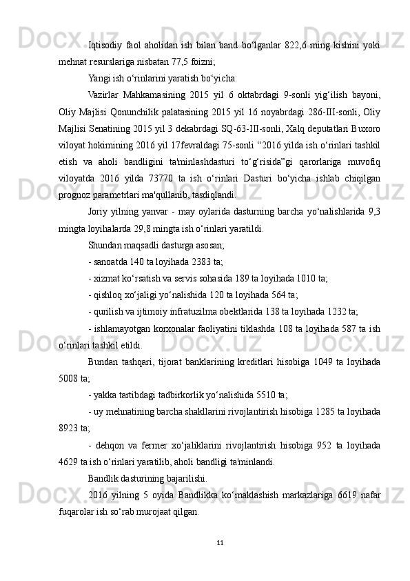 Iqtisodiy   faol   aholidan   ish   bilan   band   bo‘lganlar   822,6   ming   kishini   yoki
mehnat resurslariga nisbatan 77,5 foizni; 
Yangi ish o‘rinlarini yaratish bo‘yicha: 
Vazirlar   Mahkamasining   2015   yil   6   oktabrdagi   9-sonli   yig‘ilish   bayoni,
Oliy  Majlisi   Qonunchilik  palatasining   2015   yil   16   noyabrdagi   286-III-sonli,   Oliy
Majlisi Senatining 2015 yil 3 dekabrdagi SQ-63-III-sonli, Xalq deputatlari Buxoro
viloyat hokimining 2016 yil 17fevraldagi 75-sonli “2016 yilda ish o‘rinlari tashkil
etish   va   aholi   bandligini   ta'minlashdasturi   to‘g‘risida”gi   qarorlariga   muvofiq
viloyatda   2016   yilda   73770   ta   ish   o‘rinlari   Dasturi   bo‘yicha   ishlab   chiqilgan
prognoz parametrlari ma'qullanib, tasdiqlandi.
Joriy   yilning   yanvar   -   may   oylarida   dasturning   barcha   yo‘nalishlarida   9,3
mingta loyihalarda 29,8 mingta ish o‘rinlari yaratildi.
Shundan maqsadli dasturga asosan;
- sanoatda 140 ta loyihada 2383 ta; 
- xizmat ko‘rsatish va servis sohasida 189 ta loyihada 1010 ta;
- qishloq xo‘jaligi yo‘nalishida 120 ta loyihada 564 ta;
- qurilish va ijtimoiy infratuzilma obektlarida 138 ta loyihada 1232 ta; 
- ishlamayotgan korxonalar faoliyatini tiklashda 108 ta loyihada 587 ta ish
o‘rinlari tashkil etildi.
Bundan   tashqari,   tijorat   banklarining   kreditlari   hisobiga   1049   ta   loyihada
5008 ta;
- yakka tartibdagi tadbirkorlik yo‘nalishida 5510 ta;
- uy mehnatining barcha shakllarini rivojlantirish hisobiga 1285 ta loyihada
8923 ta;
-   dehqon   va   fermer   xo‘jaliklarini   rivojlantirish   hisobiga   952   ta   loyihada
4629 ta ish o‘rinlari yaratilib, aholi bandligi ta'minlandi.
Bandlik dasturining bajarilishi.
2016   yilning   5   oyida   Bandlikka   ko‘maklashish   markazlariga   6619   nafar
fuqarolar ish so‘rab murojaat qilgan.
11 