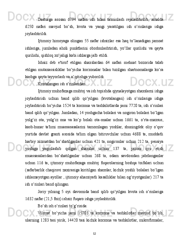 Dasturga   asosan   6794   nafari   ish   bilan   ta'minlash   rejalashtirilib,   amalda
6250   nafari   mavjud   bo‘sh,   kvota   va   yangi   yaratilgan   ish   o‘rinlariga   ishga
joylashtirildi.
Ijtimoiy   himoyaga   olingan   55   nafar   ishsizlar   esa   haq   to‘lanadigan   jamoat
ishlariga,   jumladan   aholi   punktlarini   obodonlashtirish,   yo‘llar   qurilishi   va   qayta
qurilishi, qishloq xo‘jaligi kabi ishlarga jalb etildi.
Ishsiz   deb   e'tirof   etilgan   shaxslardan   64   nafari   mehnat   bozorida   talab
etilgan   mutaxassisliklar   bo‘yicha   korxonalar   bilan   tuzilgan   shartnomalarga   ko‘ra
kasbga qayta tayyorlash va o‘qitishga yuborildi.
Kvotalangan ish o‘rinlaridan
Ijtimoiy muhofazaga muhtoj va ish topishda qiynalayotgan shaxslarni ishga
joylashtirish   uchun   band   qilib   qo‘yilgan   (kvotalangan)   ish   o‘rinlariga   ishga
joylashtirish bo‘yicha 1524 ta korxona va tashkilotlarda jami 7720 ta, ish o‘rinlari
band qilib qo‘yilgan. Jumladan, 14 yoshgacha bolalari va nogiron bolalari bo‘lgan
yolg‘iz   ota,   yolg‘iz   ona   va   ko‘p   bolali   ota-onalar   uchun   1661   ta,   o‘rta-maxsus,
kasb-hunar   ta'limi   muassasasalarini   tamomlagan   yoshlar,   shuningdek   oliy   o‘quv
yurtida   davlat   granti   asosida   ta'lim   olgan   bitiruvchilar   uchun   4688   ta,   muddatli
harbiy   xizmatdan   bo‘shatilganlar   uchun   421   ta,   nogironlar   uchun   212   ta,   pensiya
yoshiga   yaqinlashib   qolgan   shaxslar   uchun   137   ta,   jazoni   ijro   etish
muassasalaridan   bo‘shatilganlar   uchun   268   ta,   odam   savdosidan   jabrlanganlar
uchun   116   ta,   ijtimoiy   muhofazaga   muhtoj   fuqarolarning   boshqa   toifalari   uchun
(safarbarlik chaqiruvi zaxirasiga kiritilgan shaxslar, kichik yoshli  bolalari bo‘lgan
ishlamayotgan ayollar , ijtimoiy ahamiyatli kasalliklar bilan og‘riyotganlar) 217 ta
ish o‘rinlari band qilingan.
Joriy   yilning   5   oyi   davomida   band   qilib   qo‘yilgan   kvota   ish   o‘rinlariga
1632 nafar (21,5 foiz) ishsiz fuqaro ishga joylashtirildi.
Bo‘sh ish o‘rinlari to‘g‘risida:
Viloyat   bo‘yicha   jami   15703   ta   korxona   va   tashkilotlar   mavjud   bo‘lib,
ularning 1283 tasi  yirik, 14420 tasi kichik korxona va tashkilotlar, mikrofirmalar,
12 