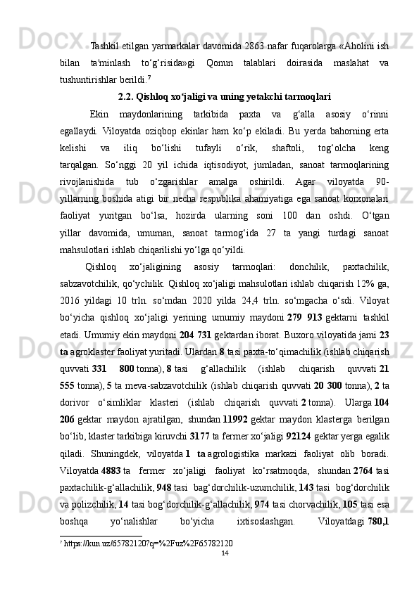 Tashkil etilgan yarmarkalar davomida 2863 nafar fuqarolarga «Aholini ish
bilan   ta'minlash   to‘g‘risida»gi   Qonun   talablari   doirasida   maslahat   va
tushuntirishlar berildi. 7
2.2. Qishloq xo jaligi va uning yetakchi tarmoqlariʻ
Ekin   maydonlarining   tarkibida   paxta   va   g‘alla   asosiy   o‘rinni
egallaydi.   Viloyatda   oziqbop   ekinlar   ham   ko‘p   ekiladi.   Bu   yerda   bahorning   erta
kelishi   va   iliq   bo‘lishi   tufayli   o‘rik,   shaftoli,   tog‘olcha   keng
tarqalgan.   So‘nggi   20   yil   ichida   iqtisodiyot,   jumladan,   sanoat   tarmoqlarining
rivojlanishida   tub   o‘zgarishlar   amalga   oshirildi.   Agar   viloyatda   90-
yillarning   boshida   atigi   bir   necha   respublika   ahamiyatiga   ega   sanoat   korxonalari
faoliyat   yuritgan   bo‘lsa,   hozirda   ularning   soni   100   dan   oshdi.   O‘tgan
yillar   davomida,   umuman,   sanoat   tarmog‘ida   27   ta   yangi   turdagi   sanoat
mahsulotlari ishlab chiqarilishi yo‘lga qo‘yildi. 
Qishloq   xo‘jaligining   asosiy   tarmoqlari:   donchilik,   paxtachilik,
sabzavotchilik, qo‘ychilik. Qishloq xo‘jaligi mahsulotlari   ishlab chiqarish 12% ga,
2016   yildagi   10   trln.   so‘mdan   2020   yilda   24,4   trln.   so‘mgacha   o‘sdi.   Viloyat
bo‘yicha   qishloq   xo‘jaligi   yerining   umumiy   maydoni   279   913   gektarni   tashkil
etadi.  Umumiy ekin maydoni   204 731   gektardan iborat. Buxoro viloyatida jami   23
ta   agroklaster faoliyat yuritadi. Ulardan   8   tasi paxta-to‘qimachilik (ishlab chiqarish
quvvati   331   800   tonna),   8   tasi   g‘allachilik   (ishlab   chiqarish   quvvati   21
555   tonna),   5   ta   meva-sabzavotchilik   (ishlab   chiqarish   quvvati   20   300   tonna),   2   ta
dorivor   o‘simliklar   klasteri   (ishlab   chiqarish   quvvati   2   tonna).   Ularga   104
206   gektar   maydon   ajratilgan,   shundan   11992   gektar   maydon   klasterga   berilgan
bo‘lib, klaster tarkibiga kiruvchi   3177   ta fermer xo‘jaligi   92124   gektar yerga egalik
qiladi.   Shuningdek,   viloyatda   1   ta   agrologistika   markazi   faoliyat   olib   boradi.
Viloyatda   4883   ta   fermer   xo‘jaligi   faoliyat   ko‘rsatmoqda,   shundan   2764   tasi
paxtachilik-g‘allachilik,   948   tasi   bag‘dorchilik-uzumchilik,   143   tasi   bog‘dorchilik
va polizchilik,   14   tasi bog‘dorchilik-g‘allachilik,   974   tasi chorvachilik,   105   tasi esa
boshqa   yo‘nalishlar   bo‘yicha   ixtisoslashgan.   Viloyatdagi   780,1
7
 https://kun.uz/65782120?q=%2Fuz%2F65782120
14 