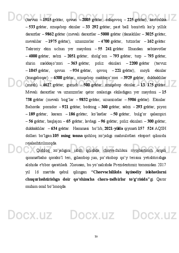 (tarvuz   –   1915   gektar,   qovun   –   2005   gektar,   oshqovoq   –   225   gektar);   kartoshka
–   533   gektar,   ozuqabop   ekinlar   –   33   292   gektar;   past   ball   bonitetli   ko‘p   yillik
daraxtlar   –   9862   gektar   (mevali   daraxtlar   –   5000   gektar   (danaklilar   –   3025   gektar,
mevalilar   –   1975   gektar);   uzumzorlar   –   4700   gektar,   tutzorlar   –   162   gektar.
Takroriy   ekin   uchun   yer   maydoni   –   55   241   gektar.   Shundan:   sabzavotlar
–   4000   gektar;   sabzi   –   2051   gektar;   sholg‘om   –   793   gektar;   turp   –   793   gektar,
shirin   makkajo‘xori   –   363   gektar;   poliz   ekinlari   –   2200   gektar   (tarvuz
–   1045   gektar,   qovun   –   934   gektar,   qovoq   –   221   gektar);   moyli   ekinlar
(kungaboqar)   –   6300   gektar;   ozuqabop   makkajo‘xori   –   3929   gektar;   dukkaklilar
(mosh)   –   4627   gektar;   guruch   –   500   gektar;   ozuqabop   ekinlar   –   13   175   gektar.
Mevali   daraxtlar   va   uzumzorlar   qator   oralariga   ekiladigan   yer   maydoni   –   15
738   gektar   (mevali   bog‘lar   –   9832   gektar,   uzumzorlar   –   5906   gektar).   Ekinlar.
Bahorda:   pomidor   –   921   gektar;   bodring   –   360   gektar;   sabzi   –   293   gektar;   piyoz
–   189   gektar;   karam   –   186   gektar;   ko‘katlar   –   50   gektar;   bulg‘or   qalampiri
–   56   gektar;   baqlajon   –   65   gektar;   lavlagi   –   96   gektar;   poliz   ekinlari   –   300   gektar;
dukkaklilar   –   634   gektar.   Hammasi   bo‘lib,   2021-yilda   qiymati   157   524   AQSH
dollari   bo‘lgan   105   ming   tonna   qishloq   xo‘jaligi   mahsulotlari   eksport   qilinishi
rejalashtirilmoqda.
Qishloq   xo‘jaligini   isloh   qilishda   chorvachilikni   rivojlantirish   orqali
qimmatbaho   qorako‘l   teri,   gilambop   jun,   po‘stinbop   qo‘y   terisini   yetishtirishga
alohida e'tibor qaratiladi. Xususan, bu yo‘nalishda Prezidentimiz tomonidan 2017
yil   16   martda   qabul   qilingan   “Chorvachilikda   iqtisodiy   islohotlarni
chuqurlashtirishga   doir   qo‘shimcha   chora-tadbirlar   to‘g‘risida” gi   Qaror
muhim omil bo‘lmoqda.
16 