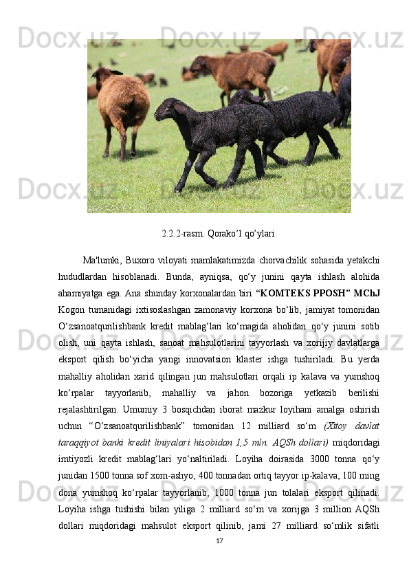 2.2.2-rasm. Qorako’l qo’ylari.
Ma'lumki,   Buxoro   viloyati   mamlakatimizda   chorvachilik   sohasida   yetakchi
hududlardan   hisoblanadi.   Bunda,   ayniqsa,   qo‘y   junini   qayta   ishlash   alohida
ahamiyatga ega. Ana shunday korxonalardan biri   “KOMTEKS PPOSH” MChJ
Kogon   tumanidagi   ixtisoslashgan   zamonaviy   korxona   bo‘lib,   jamiyat   tomonidan
O‘zsanoatqurilishbank   kredit   mablag‘lari   ko‘magida   aholidan   qo‘y   junini   sotib
olish,   uni   qayta   ishlash,   sanoat   mahsulotlarini   tayyorlash   va   xorijiy   davlatlarga
eksport   qilish   bo‘yicha   yangi   innovatsion   klaster   ishga   tushiriladi.   Bu   yerda
mahalliy   aholidan   xarid   qilingan   jun   mahsulotlari   orqali   ip   kalava   va   yumshoq
ko‘rpalar   tayyorlanib,   mahalliy   va   jahon   bozoriga   yetkazib   berilishi
rejalashtirilgan.   Umumiy   3   bosqichdan   iborat   mazkur   loyihani   amalga   oshirish
uchun   “O‘zsanoatqurilishbank”   tomonidan   12   milliard   so‘m   (Xitoy   davlat
taraqqiyot   banki   kredit   liniyalari   hisobidan   1,5   mln.   AQSh   dollari)   miqdoridagi
imtiyozli   kredit   mablag‘lari   yo‘naltiriladi.   Loyiha   doirasida   3000   tonna   qo‘y
junidan 1500 tonna sof xom-ashyo, 400 tonnadan ortiq tayyor ip-kalava, 100 ming
dona   yumshoq   ko‘rpalar   tayyorlanib,   1000   tonna   jun   tolalari   eksport   qilinadi.
Loyiha   ishga   tushishi   bilan   yiliga   2   milliard   so‘m   va   xorijga   3   million   AQSh
dollari   miqdoridagi   mahsulot   eksport   qilinib,   jami   27   milliard   so‘mlik   sifatli
17 