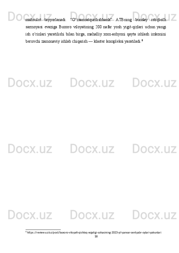 mahsulot   tayyorlanadi.   “O‘zsanoatqurilishbank”   ATBning   bunday   istiqbolli
sarmoyasi   evaziga   Buxoro   viloyatining   200   nafar   yosh   yigit-qizlari   uchun   yangi
ish   o‘rinlari   yaratilishi   bilan   birga,   mahalliy   xom-ashyoni   qayta   ishlash   imkonini
beruvchi zamonaviy ishlab chiqarish — klaster kompleksi yaratiladi. 8
 
8
 https://review.uz/uz/post/buxoro-viloyati-qishloq-xojaligi-sohasining-2023-yil-yanvar-sentyabr-oylari-yakunlari
18 