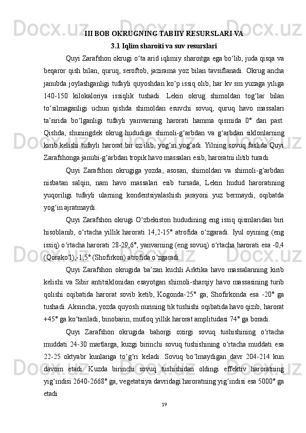 III BOB OKRUGNING TABIIY RESURSLARI VA
3.1 Iqlim sharoiti va suv resurslari
Quyi Zarafshon okrugi o ta arid iqlimiy sharoitga ega bo lib, juda qisqa vaʻ ʻ
beqaror   qish   bilan,   quruq,   seroftob,   jazirama   yoz   bilan   tavsiflanadi.   Okrug   ancha
janubda joylashganligi tufayli quyoshdan ko p issiq olib, har kv sm yuzaga yiliga	
ʻ
140-150   kilokaloriya   issiqlik   tushadi.   Lekin   okrug   shimoldan   tog lar   bilan	
ʻ
to silmaganligi   uchun   qishda   shimoldan   esuvchi   sovuq,   quruq   havo   massalari	
ʻ
ta’sirida   bo lganligi   tufayli   yanvarning   harorati   hamma   qismida   0°   dan   past.	
ʻ
Qishda,   shuningdek   okrug   hududiga   shimoli-g arbdan   va   g arbdan   siklonlarning	
ʻ ʻ
kirib kelishi tufayli harorat bir oz ilib, yog in yog adi. Yilning sovuq faslida Quyi	
ʻ ʻ
Zarafshonga janubi-g arbdan tropik havo massalari esib, haroratni ilitib turadi.	
ʻ
Quyi   Zarafshon   okrugiga   yozda,   asosan,   shimoldan   va   shimoli-g arbdan	
ʻ
nisbatan   salqin,   nam   havo   massalari   esib   tursada,   Lekin   hudud   haroratining
yuqoriligi   tufayli   ularning   kondentsiyalashish   jarayoni   yuz   bermaydi,   oqibatda
yog in ajratmaydi.	
ʻ
Quyi   Zarafshon  okrugi   O zbekiston  hududining  eng  issiq  qismlaridan  biri	
ʻ
hisoblanib,   o rtacha   yillik   harorati   14,2-15°   atrofida   o zgaradi.   Iyul   oyining   (eng	
ʻ ʻ
issiq) o rtacha harorati 28-29,6°, yanvarning (eng sovuq) o rtacha harorati esa -0,4	
ʻ ʻ
(Qorako l),-1,5° (Shofirkon) atrofida o zgaradi. 
ʻ ʻ
Quyi   Zarafshon   okrugida   ba’zan   kuchli  Arktika   havo   massalarining   kirib
kelishi   va   Sibir   antitsiklonidan   esayotgan   shimoli-sharqiy   havo   massasining   turib
qolishi   oqibatida   harorat   sovib   ketib,   Kogonda-25°   ga,   Shofirkonda   esa   -20°   ga
tushadi. Aksincha, yozda quyosh nurining tik tushishi oqibatida havo qizib, harorat
+45° ga ko tariladi, binobarin, mutloq yillik harorat amplitudasi 74° ga boradi.	
ʻ
Quyi   Zarafshon   okrugida   bahorgi   oxirgi   sovuq   tushishining   o rtacha	
ʻ
muddati   24-30   martlarga,   kuzgi   birinchi   sovuq   tushishining   o rtacha   muddati   esa	
ʻ
22-25   oktyabr   kunlariga   to g ri   keladi.   Sovuq   bo lmaydigan   davr   204-214   kun	
ʻ ʻ ʻ
davom   etadi.   Kuzda   birinchi   sovuq   tushishidan   oldingi   effektiv   haroratning
yig indisi 2640-2668° ga, vegetatsiya davridagi haroratning yig indisi esa 5000° ga	
ʻ ʻ
etadi
19 