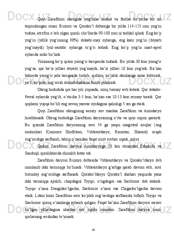 Quyi   Zarafshon   okrugida   yog inlar   hudud   va   fasllar   bo yicha   bir   xilʻ ʻ
taqsimlangan   emas.   Buxoro   va   Qorako l   deltasiga   bir   yilda   114-125   mm   yog in
ʻ ʻ
tushsa, atrofini o rab olgan qumli cho llarda 90-100 mm ni tashkil qiladi. Eng ko p	
ʻ ʻ ʻ
yog in   (yillik   yog‘inning   90%)   dekabr-may   oylariga,   eng   kam   yog in   (deyarli	
ʻ ʻ
yog maydi)   Iyul-sentabr   oylariga   to g ri   keladi.   Eng   ko p   yog in   mart-aprel
ʻ ʻ ʻ ʻ ʻ
oylarida sodir bo ladi.	
ʻ
Yozinning ko p qismi yomg ir tariqasida tushadi. Bir yilda 30 kun yomg ir	
ʻ ʻ ʻ
yog sa,   qor   ba’zi   yillari   deyarli   yog maydi,   ba’zi   yillari   10   kun   yog adi.   Ba’zan	
ʻ ʻ ʻ
bahorda   yomg ir   jala   tariqasida   tushib,   qishloq   xo jalik   ekinlariga   zarar   keltiradi,	
ʻ ʻ
yo l, ko prik, sug orish shoxobchalarini buzib yuboradi.	
ʻ ʻ ʻ
Okrug hududida qor har yili yopsada, uzoq turmay erib ketadi. Qor dekabr-
fevral oylarida yog ib, o rtacha 3-5 kun, ba’zan esa 10-13 kun erimay turadi. Qor	
ʻ ʻ
qoplami yupqa bo lib eng sovuq yanvar oyidagina qalinligi 5 sm ga etadi.
ʻ
Quyi   Zarafshon   okrugining   asosiy   suv   manbai   Zarafshon   va   Amudaryo
hisoblanadi.   Okrug   hududiga   Zarafshon   daryosining   o rta   va   quyi   oqimi   qaraydi.	
ʻ
Bu   qismda   Zarafshon   daryosining   suvi   54   ga   yaqin   magistral   ariqlar   (eng
muhimlari   Konimex   Shofirkon,   Vobkentdaryo,   Romitan,   Shaxud)   orqali
sug orishga sarflanib, tabiiy o zanidan faqat sizot suvlari oqadi, xolos.	
ʻ ʻ
Qadim   Zarafshon   daryosi   Amudaryoga   20   km   etmasdan   Eshakchi   va
Sanduqli qumliklarida shimilib ketar edi.
Zarafshon   daryosi   Buxoro   deltasida   Vobkentdaryo   va   Qorako ldaryo   deb	
ʻ
nomlanib   ikki   tarmoqqa   bo linadi.  Vobkentdaryo   g arbga   qarab   davom   etib,   suvi	
ʻ ʻ
butunlay   sug orishga   sarflanadi.   Qorako ldaryo   Qorako l   shahari   yaqinida   yana	
ʻ ʻ ʻ
ikki   tarmoqqa   ajralib,   chapdagisi   Toyqir,   o ngdagisi   esa   Saribozor   deb   ataladi.	
ʻ
Toyqir   o zani   Dengizko lgacha,   Saribozor   o zani   esa   Chigarko lgacha   davom	
ʻ ʻ ʻ ʻ
etadi. Lekin hozir Zarafshon suvi ko plab sug orishga sarflanishi tufayli Toyqir va	
ʻ ʻ
Saribozor quruq o zanlarga aylanib qolgan. Faqat ba’zan Zarafshon daryosi sersuv	
ʻ
bo lgan   yillardagina   ulardan   suv   oqishi   mumkin.   Zarafshon   daryosi   muz-	
ʻ
qorlarning erishidan to yinadi.	
ʻ
20 