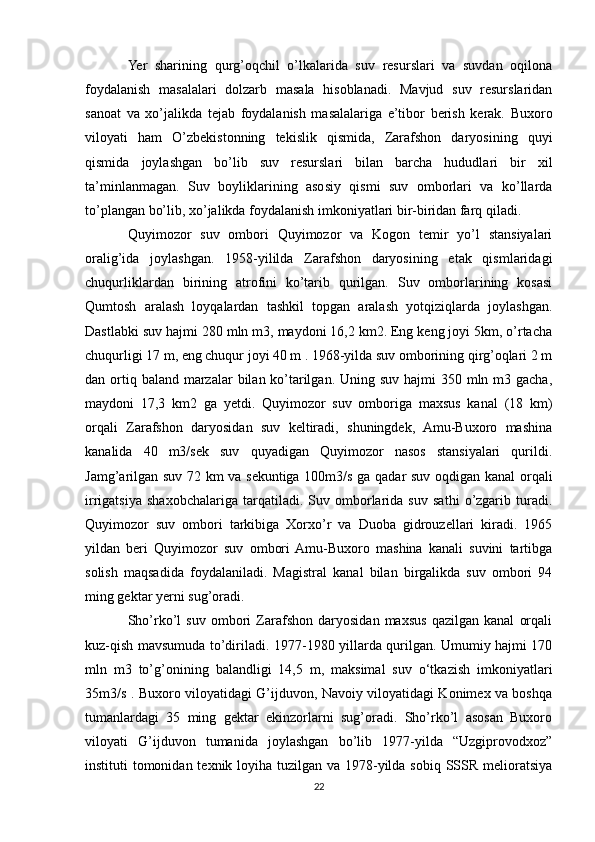 Yer   sharining   qurg’oqchil   o’lkalarida   suv   resurslari   va   suvdan   oqilona
foydalanish   masalalari   dolzarb   masala   hisoblanadi.   Mavjud   suv   resurslaridan
sanoat   va   xo’jalikda   tejab   foydalanish   masalalariga   e’tibor   berish   kerak.   Buxoro
viloyati   ham   O’zbekistonning   tekislik   qismida,   Zarafshon   daryosining   quyi
qismida   joylashgan   bo’lib   suv   resurslari   bilan   barcha   hududlari   bir   xil
ta’minlanmagan.   Suv   boyliklarining   asosiy   qismi   suv   omborlari   va   ko’llarda
to’plangan bo’lib, xo’jalikda foydalanish imkoniyatlari bir-biridan farq qiladi. 
Quyimozor   suv   ombori   Quyimozor   va   Kogon   temir   yo’l   stansiyalari
oralig’ida   joylashgan.   1958-yililda   Zarafshon   daryosining   etak   qismlaridagi
chuqurliklardan   birining   atrofini   ko’tarib   qurilgan.   Suv   omborlarining   kosasi
Qumtosh   aralash   loyqalardan   tashkil   topgan   aralash   yotqiziqlarda   joylashgan.
Dastlabki suv hajmi 280 mln m3, maydoni 16,2 km2. Eng keng joyi 5km, o’rtacha
chuqurligi 17 m, eng chuqur joyi 40 m . 1968-yilda suv omborining qirg’oqlari 2 m
dan ortiq baland  marzalar  bilan ko’tarilgan. Uning suv  hajmi  350 mln m3 gacha,
maydoni   17,3   km2   ga   yetdi.   Quyimozor   suv   omboriga   maxsus   kanal   (18   km)
orqali   Zarafshon   daryosidan   suv   keltiradi,   shuningdek,   Amu-Buxoro   mashina
kanalida   40   m3/sek   suv   quyadigan   Quyimozor   nasos   stansiyalari   qurildi.
Jamg’arilgan suv 72 km va sekuntiga 100m3/s ga qadar suv oqdigan kanal orqali
irrigatsiya   shaxobchalariga   tarqatiladi.   Suv   omborlarida   suv   sathi   o’zgarib   turadi.
Quyimozor   suv   ombori   tarkibiga   Xorxo’r   va   Duoba   gidrouzellari   kiradi.   1965
yildan   beri   Quyimozor   suv   ombori  Amu-Buxoro   mashina   kanali   suvini   tartibga
solish   maqsadida   foydalaniladi.   Magistral   kanal   bilan   birgalikda   suv   ombori   94
ming gektar yerni sug’oradi.
Sho’rko’l   suv   ombori   Zarafshon   daryosidan   maxsus   qazilgan   kanal   orqali
kuz-qish mavsumuda to’diriladi. 1977-1980 yillarda qurilgan. Umumiy hajmi 170
mln   m3   to’g’onining   balandligi   14,5   m,   maksimal   suv   o‘tkazish   imkoniyatlari
35m3/s . Buxoro viloyatidagi G’ijduvon, Navoiy viloyatidagi Konimex va boshqa
tumanlardagi   35   ming   gektar   ekinzorlarni   sug’oradi.   Sho’rko’l   asosan   Buxoro
viloyati   G’ijduvon   tumanida   joylashgan   bo’lib   1977-yilda   “Uzgiprovodxoz”
instituti tomonidan texnik loyiha tuzilgan va 1978-yilda sobiq SSSR melioratsiya
22 