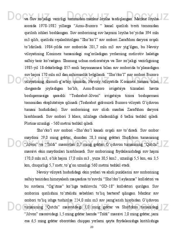va   Suv   xo’jaligi   vazirligi   tomonidan   mazkur   loyiha   tasdiqlangan.   Mazkur   loyiha
asosida   1978-1982   yillarga   “Amu–Buxoro   “   kanal   qurilish   tresti   tomonidan
qurilish ishlari boshlangan. Suv omborining suv hajmini loyiha bo‘yicha 394 mln
m3 qilib, qurilishi rejalashtirilgan “Sho’ko’l” suv ombori Zarafshon daryosi orqali
to’ldiriladi.   1984-yilda   suv   omborida   201,7   mln   m3   suv   yig’ilgan,   bu   Navoiy
viloyatining   Konimex   tumanidagi   sug’oriladigan   yerlarning   melirotiv   halatiga
salbiy tasir ko’rsatgan. Shunung uchun melioratsiya va Suv xo’jaligi vazirligining
1985-yil   18-dekabrdagi   857-sonli  bayonnamasi   bilan  suv  omborida  to’planadigan
suv hajmi 170 mln m3 dan oshirmaslik belgilandi. “Sho’rko’l” suv ombori Buxoro
viloyatining   shimoli-g’arbiy   qismida,   Navoiy   viloyatida   Konimex   tumani   bilan
chegarada   joylashgan   bo’lib,   Amu-Buxoro   irrigatsiya   tizmalari   havza
boshqarmasiga   qarashli   “Toshrabot-Jilvon”   irrigatsiya   tizimi   boshqarmasi
tomonidan eksplutatsiya qilinadi (Toshrabot gidrouzeli Buxoro viloyati G’ijduvon
tumani   hududidan).   Suv   omborining   suv   olish   manbai   Zarafshon   daryosi
hisoblanadi.   Suv   ombori   3   klass,   zilzilaga   chidamliligi   6   ballni   tashkil   qiladi.
Plotina uzunligi - 560 metrni tashkil qiladi.
Sho’rko’l   suv   ombori   –Sho’rko’l   kanali   orqali   suv   to’diradi.   Suv   ombor
maydoni   29,0   ming   gektar,   shundan   28,3   ming   gektari   Shofirkon   tumanining
“Jilvon”   va   “Toldi”   massivlari   0,7   ming   gektari   G’ijduvon   tumanining   “Qutchi”
massivi   ekin   maydonlari   hisoblanadi.   Suv   omborining   foydalanishdagi   suv   hajmi
170,0 mln m3, o’lik hajmi 17,0 mln m3 , yuza 30,5 km2 , uzunligi 5,5 km, eni 3,5
km, chuqurligi 5,7 metr, to’g’on uzunligi 560 metrni tashkil etadi.
Navoiy viloyati hududidagi ekin yerlari va aholi punklarini suv omborining
salbiy tasiridan himoyalash maqsadisa to’suvchi “Sho’rko’l aylanma” kollektori va
bu   suvlarni   “Og‘itma”   ko’liga   tashlovchi   “GD-18”   kollektori   qurilgan.   Suv
omborini   qurilishini   to’xtalishi   sabablari   to’liq   bartaraf   qilingan.   Mazkur   suv
ombori   to’liq   ishga   tushirilsa   224,0   mln   m3   suv   jamg‘arish   hisobidan   G’ijduvon
tumanining   “Qutchi”   massividagi   3,0   ming   gektar   va   Shofirkon   tumanidagi
“Jilvon” massividagi 1,5 ming gektar hamda “Toldi” massivi 2,0 ming gektar, jami
esa   6,5   ming   gektar   oborotdan   chiqqan   yerlarni   qayta   foydalanishga   kiritilishiga
23 