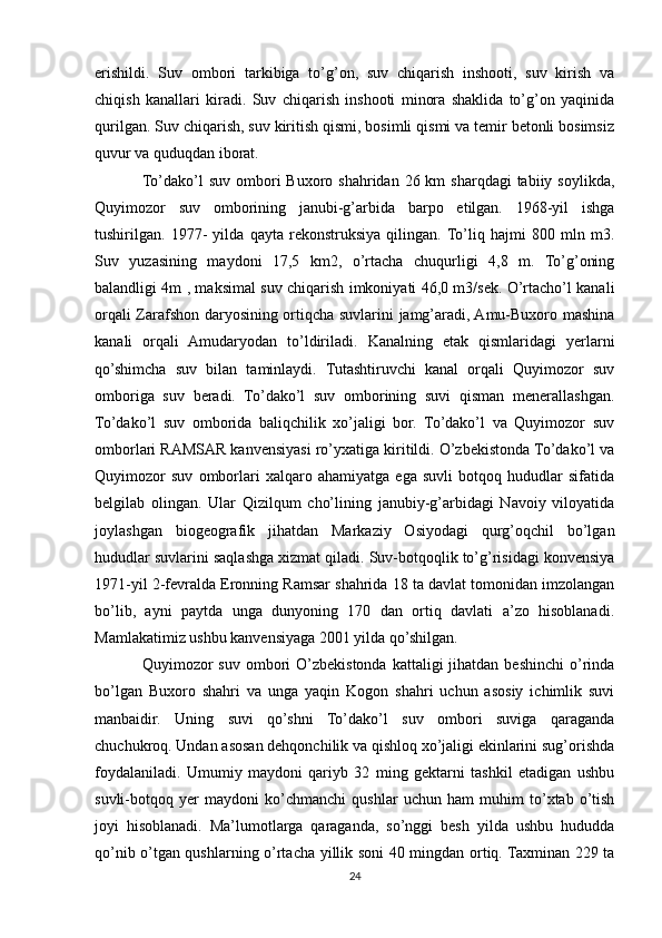 erishildi.   Suv   ombori   tarkibiga   to’g’on,   suv   chiqarish   inshooti,   suv   kirish   va
chiqish   kanallari   kiradi.   Suv   chiqarish   inshooti   minora   shaklida   to’g’on   yaqinida
qurilgan. Suv chiqarish, suv kiritish qismi, bosimli qismi va temir betonli bosimsiz
quvur va quduqdan iborat.
To’dako’l  suv  ombori  Buxoro  shahridan  26 km  sharqdagi  tabiiy  soylikda,
Quyimozor   suv   omborining   janubi-g’arbida   barpo   etilgan.   1968-yil   ishga
tushirilgan.   1977-   yilda   qayta   rekonstruksiya   qilingan.  To’liq   hajmi   800   mln   m3.
Suv   yuzasining   maydoni   17,5   km2,   o’rtacha   chuqurligi   4,8   m.   To’g’oning
balandligi 4m , maksimal suv chiqarish imkoniyati 46,0 m3/sek. O’rtacho’l kanali
orqali Zarafshon daryosining ortiqcha suvlarini jamg’aradi, Amu-Buxoro mashina
kanali   orqali   Amudaryodan   to’ldiriladi.   Kanalning   etak   qismlaridagi   yerlarni
qo’shimcha   suv   bilan   taminlaydi.   Tutashtiruvchi   kanal   orqali   Quyimozor   suv
omboriga   suv   beradi.   To’dako’l   suv   omborining   suvi   qisman   menerallashgan.
To’dako’l   suv   omborida   baliqchilik   xo’jaligi   bor.   To’dako’l   va   Quyimozor   suv
omborlari RAMSAR kanvensiyasi ro’yxatiga kiritildi. O’zbekistonda To’dako’l va
Quyimozor   suv   omborlari   xalqaro   ahamiyatga   ega   suvli   botqoq   hududlar   sifatida
belgilab   olingan.   Ular   Qizilqum   cho’lining   janubiy-g’arbidagi   Navoiy   viloyatida
joylashgan   biogeografik   jihatdan   Markaziy   Osiyodagi   qurg’oqchil   bo’lgan
hududlar suvlarini saqlashga xizmat qiladi. Suv-botqoqlik to’g’risidagi konvensiya
1971-yil 2-fevralda Eronning Ramsar shahrida 18 ta davlat tomonidan imzolangan
bo’lib,   ayni   paytda   unga   dunyoning   170   dan   ortiq   davlati   a’zo   hisoblanadi.
Mamlakatimiz ushbu kanvensiyaga 2001 yilda qo’shilgan.
Quyimozor   suv  ombori   O’zbekistonda  kattaligi  jihatdan  beshinchi  o’rinda
bo’lgan   Buxoro   shahri   va   unga   yaqin   Kogon   shahri   uchun   asosiy   ichimlik   suvi
manbaidir.   Uning   suvi   qo’shni   To’dako’l   suv   ombori   suviga   qaraganda
chuchukroq. Undan asosan dehqonchilik va qishloq xo’jaligi ekinlarini sug’orishda
foydalaniladi.   Umumiy   maydoni   qariyb   32   ming   gektarni   tashkil   etadigan   ushbu
suvli-botqoq   yer   maydoni   ko’chmanchi   qushlar   uchun   ham   muhim   to’xtab   o’tish
joyi   hisoblanadi.   Ma’lumotlarga   qaraganda,   so’nggi   besh   yilda   ushbu   hududda
qo’nib o’tgan qushlarning o’rtacha yillik soni 40 mingdan ortiq. Taxminan 229 ta
24 