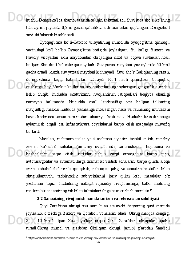 kuchli. Dengizko’lda shamol tasirida to’lqinlar kuzatiladi. Suvi juda sho’r, ko’lning
tubi   ayrim   joylarda   0,5   m   gacha   qalinlikda   osh   tuzi   bilan   qoplangan.   Dengizko’l
suvi shifobaxsh hisoblanadi.
Oyoqog’itma   ko’li–Buxoro   viloyatining   shimolida   oyoqog’itma   qishlog’i
yaqinidagi   ko’l   bo’lib   Oyoqog’itma   botigida   joylashgan.   Bu   ko’lga   Buxoro   va
Navoiy   viloyatlari   ekin   maydonidan   chiqadigan   sizot   va   oqova   suvlardan   hosil
bo’lgan Sho’rko’l kallektoriga quyiladi. Suv yuzasi maydoni yoz oylarida 60 km2
gacha ortadi, kuzda suv yuzasi maydoni kichrayadi. Suvi sho’r. Baliqlarning sazan,
do’ngpeshona,   laqqa   kabi   turlari   uchraydi.   Ko’l   atrofi   qamishzor,   botqoqlik,
qushlarga boy.   Mazkur ko‘llar va suv omborlarning joylashgan geografik o‘rnidan
kelib   chiqib,   hududda   ekoturizmni   rivojlantirish   istiqbollari   beqiyos   ekanligi
namayon   bo‘lmoqda.   Hududda   cho‘l   landshaftiga   xos   bo‘lgan   iqlimning
mavjudligi  mazkur  hududda  yashashga moslashgan flora va  faunaning muntazam
hayot kechirishi uchun ham muhim ahamiyat kasb etadi. Hududni turistik zonaga
aylantirish   orqali   esa   infrastrukrura   obyektlarini   barpo   etish   maqsadga   muvofiq
bo‘lardi.
Masalan,   mehmonxonalar   yoki   mehmon   uylarini   tashkil   qilish,   maishiy
xizmat   ko‘rsatish   sohalari   (umumiy   ovqatlanish,   sartaroshxona,   hojatxona   va
boshqalar)ni   barpo   etish,   turistlar   uchun   yozgi   oromgohlar   barpo   etish,
avtoturargohlar  va avtomabillarga  xizmat  ko‘rsatish sohalarini  barpo qilish, aloqa
xizmati shahobchalarini barpo qilish, qishloq xo‘jaligi va sanoat mahsulotlari bilan
shug‘ullanuvchi   tadbirkorlik   sub’yektlarini   joriy   qilish   kabi   masalalar   o‘z
yechimini   topsa,   hududning   nafaqat   iqtisodiy   rivojlanishiga,   balki   aholining
ma’lum bir qatlamining ish bilan ta’minlanishiga ham erishish mumkin. 9
3.2 Sanoatning rivojlanish hamda turizm va rekreatsion salohiyati
Quyi   Zarafshon   okrugi   shu   nom   bilan   ataluvchi   daryoning   quyi   qismida
joylashib, o‘z ichiga Buxoro va Qorako‘l vohalarini oladi. Okrug sharqda kengligi
8   —   10   km   bo‘lgan   Xazar   yo‘lagi   orqali   O‘rta   Zarafshon   okrugidan   ajralib
turadi.Okrug   shimol   va   g‘arbdan   Qizilqum   okrugi,   janubi   g‘arbdan   Sandiqli
9
 https://cyberleninka.ru/article/n/buxoro-viloyatidagi-suv-omborlari-va-ularning-xo-jalikdagi-ahamiyati
26 