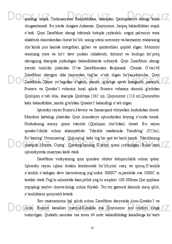 qumligi   orqali   Turkmaniston   Respublikasi,   sharqdan   Qashqadaryo   okrugi   bilan
chegaralanadi. Bu yerda chegara Azkamar, Quyimozor, Jarqoq balandliklari orqali
o‘tadi.   Quyi   Zarafshon   okrugi   tektonik   botiqda   joylashib,   negizi   paleozoy   erasi
ohaktosh slaneslaridan iborat bo‘lib, uning ustini mezozoy va kaynazoy eralarining
cho‘kindi   jins   hamda   mergellari,   gillari   va   qumtoshlari   qoplab   olgan.   Mezozoy
erasining   yura   va   bo‘r   davr   jinslari   (ohaktosh,   dolomit   va   boshqa)   ko‘proq
okrugning   sharqida   joylashgan   balandliklarda   uchraydi.   Quyi   Zarafshon   okrugi
yerusti   tuzilishi   jihatidan   O‘rta   Zarafshondan   farqlanadi.   Chunki   O‘rta148
Zarafshon   okrugini   ikki   tomondan   tog‘lar   o‘rab   olgan   bo‘lsa,aksincha,   Quyi
Zarafshon   Xazar   yo‘lagidan   o‘tgach,   janubi   -g‘arbga   qarab   kengayib,   pasayib,
Buxoro   va   Qorako‘l   vohasini   hosil   qiladi.   Buxoro   vohasini   shimoli   g‘arbdan
Qizilqum   o‘rab   olsa,   sharqda   Qiziltepa   (362   m),   Quyimozor   (216   m),Qumsulton
kabi balandliklar, janubi g‘arbdan Qorako‘l balandligi o‘rab olgan.
Iqtisodiy rayon Buxoro,Navoiy va Samarqand viloyatlari hududidan iborat.
Maydoni   kattaligi   jihatidan   Quyi  Amudaryo   iqtisodiydan   keying   o’rinda   turadi.
Hududining   asosiy   qismi   tekislik   (Qizilqum   cho’lidan)   iborat.   Bu   rayon
qorako’lchilik   uchun   ahamyatlidir.   Tekislik   markazida   Tomditog’   (922m),
Bo’kantog’ Ovminzatog’, Quljuqtog’ kabi tog’lar qad ko’tarib turadi. Tekislikning
sharqida   Nurota,   Oqtog’,   Qoratog’larning   G’arbiy   qismi   joylashgan   .Bular   ham
iqtisodiyotda muayyan kasb etadi.
Zarafshon   vodiysining   quyi   qismlari   obikor   dehqonchilik   uchun   qulay.
Iqtisodiy   rayon   iqlimi   keskin   kontinental   bo’lib,yozi   issiq   va   quruq.O’simlik
o’simlik   o’sadigan   davr   haroratining   yig’indisi   3000C°   ni,janubda   esa   5000C   ni
tashkil etadi.Yog’in nihoyatda kam,yillik yog’in miqdori 100-300mm.Qor qoplami
yupqaligi yaylov chorvachiligi uchun foydali. Tez tez garmsel shamoli xuruj qilib,
o’simliklarni qovjiratib ketadi.
Suv   muammosini   hal   qilish   uchun   Zarafshon   daryosida  Amu-Qorako’l   va
Amu-   Buxoro   kanallari   mavjud.Kanalda   esa   Quyimozor   suv   ombori   ishga
tushirilgan.  Qudratli   nasoslar   esa   suvni   64  metr   balandlikdagi   kanallarga   ko’tarib
27 