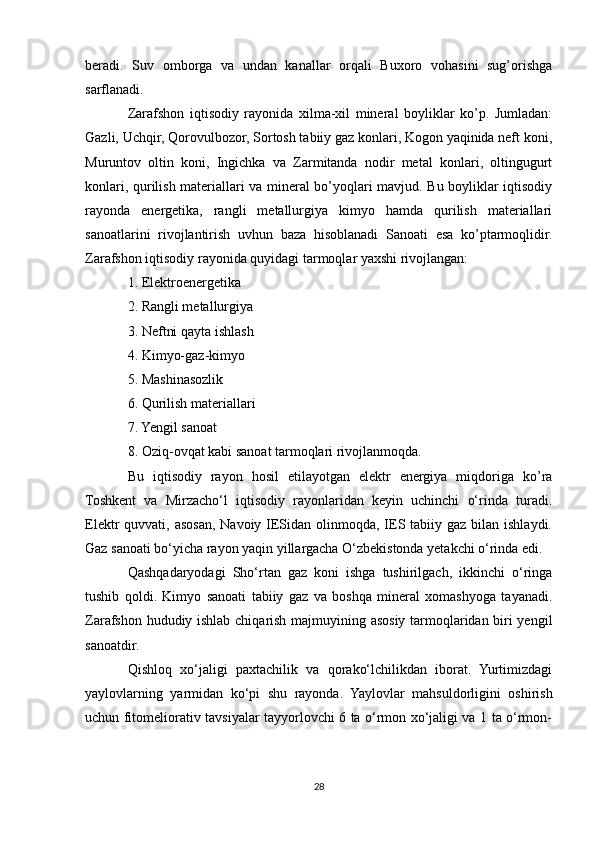 beradi.   Suv   omborga   va   undan   kanallar   orqali   Buxoro   vohasini   sug’orishga
sarflanadi.
Zarafshon   iqtisodiy   rayonida   xilma-xil   mineral   boyliklar   ko’p.   Jumladan:
Gazli, Uchqir, Qorovulbozor, Sortosh tabiiy gaz konlari, Kogon yaqinida neft koni,
Muruntov   oltin   koni,   Ingichka   va   Zarmitanda   nodir   metal   konlari,   oltingugurt
konlari, qurilish materiallari va mineral bo’yoqlari mavjud. Bu boyliklar iqtisodiy
rayonda   energetika,   rangli   metallurgiya   kimyo   hamda   qurilish   materiallari
sanoatlarini   rivojlantirish   uvhun   baza   hisoblanadi   Sanoati   esa   ko’ptarmoqlidir.
Zarafshon iqtisodiy rayonida quyidagi tarmoqlar yaxshi rivojlangan: 
1. Elektroenergetika
2. Rangli metallurgiya
3. Neftni qayta ishlash
4. Kimyo-gaz-kimyo
5. Mashinasozlik
6. Qurilish materiallari
7. Yengil sanoat
8. Oziq-ovqat kabi sanoat tarmoqlari rivojlanmoqda.
Bu   iqtisodiy   rayon   hosil   etilayotgan   elektr   energiya   miqdoriga   ko’ra
Toshkent   va   Mirzacho‘l   iqtisodiy   rayonlaridan   keyin   uchinchi   o‘rinda   turadi.
Elektr  quvvati, asosan, Navoiy IESidan olinmoqda, IES tabiiy gaz bilan ishlaydi.
Gaz sanoati bo‘yicha rayon yaqin yillargacha O‘zbekistonda yetakchi o‘rinda edi.
Qashqadaryodagi   Sho‘rtan   gaz   koni   ishga   tushirilgach,   ikkinchi   o‘ringa
tushib   qoldi.   Kimyo   sanoati   tabiiy   gaz   va   boshqa   mineral   xomashyoga   tayanadi.
Zarafshon hududiy ishlab chiqarish majmuyining asosiy tarmoqlaridan biri yengil
sanoatdir. 
Qishloq   xo‘jaligi   paxtachilik   va   qorako‘lchilikdan   iborat.   Yurtimizdagi
yaylovlarning   yarmidan   ko‘pi   shu   rayonda.   Yaylovlar   mahsuldorligini   oshirish
uchun fitomeliorativ tavsiyalar tayyorlovchi 6 ta o‘rmon xo‘jaligi va 1 ta o‘rmon-
28 