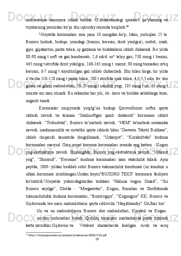 melioratsiya   stansiyasi   ishlab   turibdi.   O‘zbekistondagi   qorako‘l   qo‘ylarning   va
tuyalarning yarmidan ko‘pi shu iqtisodiy rayonda boqiladi. 10
Viloyatda   korxonalari   soni   jami   10   mingdan   ko'p,   lekin,   yorliqlari   25   ta.
Buxoro   hududi,   boshqa,   yonidagi   (benzin,   kerosin,   dizel   yonlgisi),   mebel,   oxak,
gips, gipskarton, paxta tolasi, ip gazlama va boshkalarni ishlab chikaradi. Bir yilda
80-90 ming t  neft  va gaz kondensati, 2,6 mlrd. m^  tabiy gaz, 730 ming t  benzin,
465 ming t atrofida dizel yokilgisi, 160-165 ming t. mazut, 90 ming tonnadan ortiq
kerosin, 6-7 ming t  suyultirilgan gaz ishlab  chikariladi. Shu bilan  birga,  bir  yilda
o’rtacha 110-120 ming t paxta tolasi, 200 t atrofida ipak tolasi, 4,5-5,5 mln. kv. km
gilam va gilam mahsulotlari, 20-25 ming t usimlik yogi, 105 ming t un, 45 ming t
omixta em xam olinadi. Bu rakamlar har yili, ob- havo va boshka sabablarga kura,
uzgarib turadi. 
Korxonalar   miqiyosida   yoqilg ini   boshqa   Qorovulbozor   neftni   qaytaʼ
ishlash   zavodi   va   kisman   “Gazlineftgaz   qazib   chikarish”   korxonasi   ishlab
chikaradi.   “Trubodetal”,   Buxoro   ta mirlash   zavodi,   “NEM”   ta'mirlash   mexanika	
ʼ
zavodi, mashinasozlik va metallni qayta ishlash bilan “Daewoo Tekstil  Buhhara”,
ishlab   chiqarish   sanoatida   shugullanadi,   “Uzkarpet”,   “Korakulteks”   kushma
korxonalari  mavjud. Oziq-ovqat  korxona korxonalari  orasida eng  kattasi  -  Kogon
yog-ekstraktsiya   zavodi.   Shuningdek,   Buxoro   yog-ekstraktsiya   zavodi,   “Vobkent
yog”,   “Shoxrud”,   “Evrosnar”   kushma   korxonalari   xam   etakchilik   kiladi.   Ayni
paytda, 2009-  yildan boshlab sobit  Buxoro tukimachilik kombinati (uz kunduzi  u
ulkan   korxonasi   xisoblangan.Undan   keyin"BUXORO   TEKS"   korxonasi   faoliyati
ko'rsatildi.Viloyatda   yukoridagilardan   tashkari   “Halima   begim   Omad”,   “Sis
Buxoro   sayilga”,   Olotda   -   “Merganteks”,   Kogon,   Romitan   va   Shofirkonda
tukimachshshk   kushma   korxonalari,   “Buxorogips”,   “Kogongins”   KK,   Buxoro   va
Gijduvonda teri max, mahsulotlarni qayta ishlovchi “Naqshbandiy” OAJlari bor‘.  
Un   va   un   mahsulotlarini   Buxoro   don   mahsulotlari,   Korakul   va   Kogan  
un-don   ombinatlari   beradi.   Qishloq   tumanlari   markazlarida   paxta   tozalash
katta zavodlari Gijduvon va  Vobkent   shaxarlarida   kurilgan.   Arok   va   aroq
10
 https://ilmiyanjumanlar.uz/uploads/conferences/0032/3.20.pdf
29 