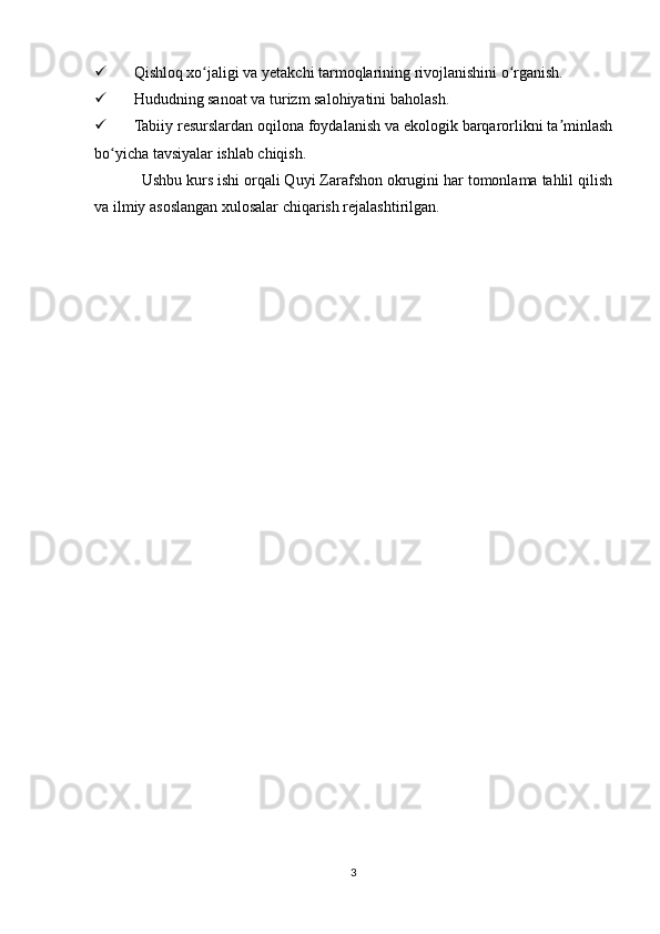  Qishloq xo jaligi va yetakchi tarmoqlarining rivojlanishini o rganish.ʻ ʻ
 Hududning sanoat va turizm salohiyatini baholash.
 Tabiiy resurslardan oqilona foydalanish va ekologik barqarorlikni ta minlash	
ʼ
bo yicha tavsiyalar ishlab chiqish.	
ʻ
Ushbu kurs ishi orqali Quyi Zarafshon okrugini har tomonlama tahlil qilish
va ilmiy asoslangan xulosalar chiqarish rejalashtirilgan.
3 