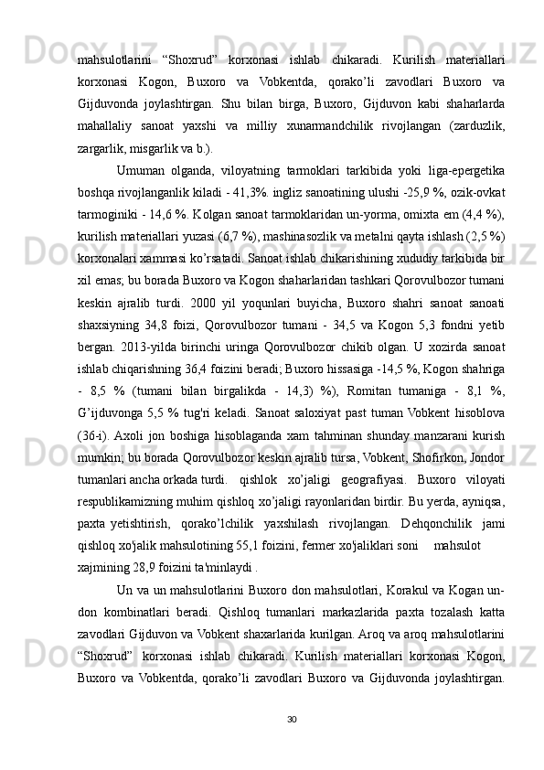 mahsulotlarini   “Shoxrud”   korxonasi   ishlab   chikaradi.   Kurilish   materiallari
korxonasi   Kogon,   Buxoro   va   Vobkentda,   qorako’li   zavodlari   Buxoro   va
Gijduvonda   joylashtirgan.   Shu   bilan   birga,   Buxoro,   Gijduvon   kabi   shaharlarda
mahallaliy   sanoat   yaxshi   va   milliy   xunarmandchilik   rivojlangan   (zarduzlik,
zargarlik, misgarlik va b.). 
Umuman   olganda,   viloyatning   tarmoklari   tarkibida   yoki   liga-epergetika
boshqa rivojlanganlik kiladi - 41,3%. ingliz sanoatining ulushi -25,9 %, ozik-ovkat
tarmoginiki - 14,6 %. Kolgan sanoat tarmoklaridan un-yorma, omixta em (4,4 %),
kurilish materiallari yuzasi (6,7 %), mashinasozlik va metalni qayta ishlash (2,5 %)
korxonalari xammasi ko’rsatadi. Sanoat ishlab chikarishining xududiy tarkibida bir
xil emas; bu borada Buxoro va Kogon shaharlaridan tashkari Qorovulbozor tumani
keskin   ajralib   turdi.   2000   yil   yoqunlari   buyicha,   Buxoro   shahri   sanoat   sanoati
shaxsiyning   34,8   foizi,   Qorovulbozor   tumani   -   34,5   va   Kogon   5,3   fondni   yetib
bergan.   2013-yilda   birinchi   uringa   Qorovulbozor   chikib   olgan.   U   xozirda   sanoat
ishlab chiqarishning 36,4 foizini beradi; Buxoro hissasiga -14,5 %, Kogon shahriga
-   8,5   %   (tumani   bilan   birgalikda   -   14,3)   %),   Romitan   tumaniga   -   8,1   %,
G’ijduvonga   5,5   %   tug'ri   keladi.   Sanoat   saloxiyat   past   tuman  Vobkent   hisoblova
(36-i).  Axoli   jon   boshiga   hisoblaganda   xam   tahminan   shunday   manzarani   kurish
mumkin; bu borada Qorovulbozor keskin ajralib tursa, Vobkent, Shofirkon, Jondor
tumanlari ancha orkada turdi.  qishlok   xo’jaligi   geografiyasi.   Buxoro   viloyati
respublikamizning muhim qishloq xo’jaligi rayonlaridan birdir. Bu yerda, ayniqsa,
paxta  yetishtirish,   qorako’lchilik   yaxshilash   rivojlangan.   Dehqonchilik   jami
qishloq xo'jalik mahsulotining 55,1 foizini, fermer xo'jaliklari soni  mahsulot
xajmining 28,9 foizini ta'minlaydi .
Un va un mahsulotlarini Buxoro don mahsulotlari, Korakul va Kogan un-
don   kombinatlari   beradi.   Qishloq   tumanlari   markazlarida   paxta   tozalash   katta
zavodlari Gijduvon va Vobkent shaxarlarida kurilgan. Aroq va aroq mahsulotlarini
“Shoxrud”  korxonasi   ishlab   chikaradi.   Kurilish   materiallari   korxonasi   Kogon,
Buxoro   va   Vobkentda,   qorako’li   zavodlari   Buxoro   va   Gijduvonda   joylashtirgan.
30 