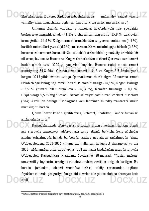 Shu bilan birga, Buxoro, Gijduvon kabi shaharlarda  mahallaliy   sanoat   yaxshi
va milliy xunarmandchilik rivojlangan (zarduzlik, zargarlik, misgarlik va b.).
Umuman   olganda,   viloyatning   tarmoklari   tarkibida   yoki   liga-   epergetika
boshqa rivojlanganlik kiladi - 41,3%. ingliz sanoatining ulushi -25,9 %, ozik-ovkat
tarmoginiki - 14,6 %. Kolgan sanoat tarmoklaridan un-yorma, omixta em (4,4 %),
kurilish materiallari yuzasi (6,7 %), mashinasozlik va metalni qayta ishlash (2,5 %)
korxonalari xammasi kursatadi. Sanoat ishlab chikarishining xududiy tarkibida bir
xil emas; bu borada Buxoro va Kogon shaharlaridan tashkari Qorovulbozor tumani
keskin   ajralib   turdi.   2000   yil   yoqunlari   buyicha,   Buxoro   shahri   sanoat   sanoati
shaxsiyning   34,8   foizi,   Qorovulbozor   tumani   -   34,5   va   Kogon   5,3   fondni   yetib
bergan.   2013-yilda   birinchi   uringa   Qorovulbozor   chikib   olgan.   U   xozirda   sanoat
ishlab chiqarishning 36,4 foizini beradi; Buxoro hissasiga -14,5 %, Kogon shahriga
-   8,5   %   (tumani   bilan   birgalikda   -   14,3)   %),   Romitan   tumaniga   -   8,1   %,
G’ijduvonga   5,5   %   tug'ri   keladi.   Sanoat   saloxiyat   past   tuman  Vobkent   hisoblova
(36-i).  Axoli   jon   boshiga   hisoblaganda   xam   tahminan   shunday   manzarani   kurish
mumkin; bu borada 
Qorovulbozor   keskin   ajralib   tursa,   Vobkent,   Shofirkon,   Jondor   tumanlari
ancha orkada turdi. 11
Respublikamizda   tabiiy   resurslar   hamda   uning   rivojlanish   tarixini   o’zida
aks   ettiruvchi   zamonaviy   adabiyotlarni   nashr   ettirish   bo’yicha   keng   islohotlar
amalga   oshirilmoqda   hamda   bu   borada   sezilarli   natijalarga   erishilmoqda.   Yangi
O’zbekistonning   2022-2026   yillarga   mo’ljallangan   taraqqiyot   strategiyasi   va   uni
2022- yilda amalga oshirish bo’yicha “yo’l xaritasini tasdiqlashni nazarda tutuvchi
O’zbekiston   Respublikasi   Prezidenti   loyihasi”6   80-maqsadi   “Yashil   makon”
umummilliy   loyihasini   amalga   oshirishda   muhim   vazifalar   belgilab   berilgan.   Bu
borada,   jumladan,   tabiatni   muhofaza   qilish,   tabiiy   resurslardan   oqilona
foydalanish, unda geografiya faniga oid bilimlar o’ziga xos alohida ahamiyat kasb
etadi.
11
 https://soff.uz/product/geografiya-quyi-zarafshon-tabiiy-geografik-okrugidocx-2
31 