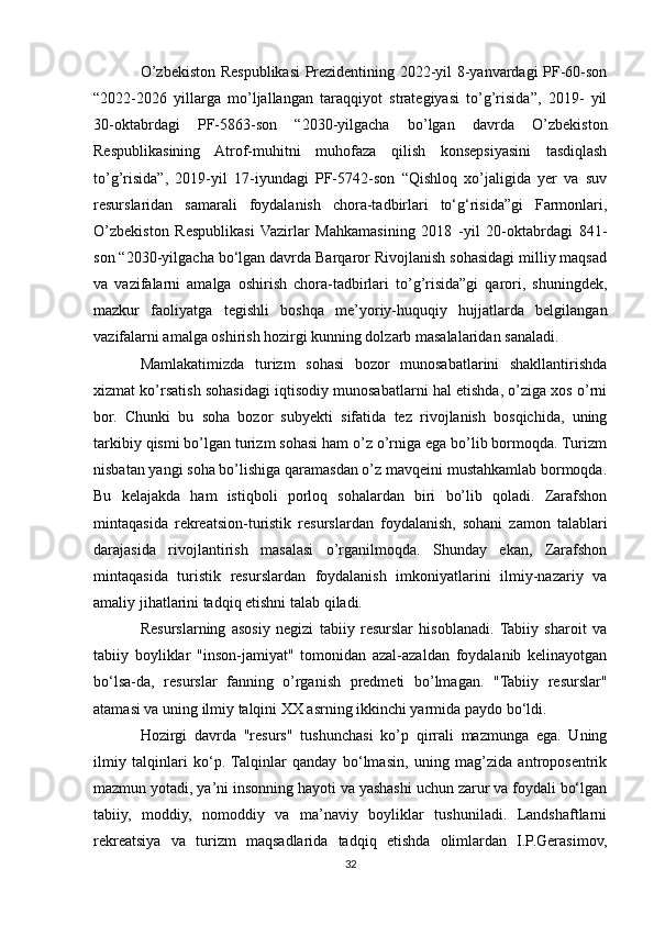 O’zbekiston Respublikasi Prezidentining 2022-yil 8-yanvardagi PF-60-son
“2022-2026   yillarga   mo’ljallangan   taraqqiyot   strategiyasi   to’g’risida”,   2019-   yil
30-oktabrdagi   PF-5863-son   “2030-yilgacha   bo’lgan   davrda   O’zbekiston
Respublikasining   Atrof-muhitni   muhofaza   qilish   konsepsiyasini   tasdiqlash
to’g’risida”,   2019-yil   17-iyundagi   PF-5742-son   “Qishloq   xo’jaligida   yer   va   suv
resurslaridan   samarali   foydalanish   chora-tadbirlari   to‘g‘risida”gi   Farmonlari,
O’zbekiston   Respublikasi   Vazirlar   Mahkamasining   2018   -yil   20-oktabrdagi   841-
son “2030-yilgacha bo‘lgan davrda Barqaror Rivojlanish sohasidagi milliy maqsad
va   vazifalarni   amalga   oshirish   chora-tadbirlari   to’g’risida”gi   qarori,   shuningdek,
mazkur   faoliyatga   tegishli   boshqa   me’yoriy-huquqiy   hujjatlarda   belgilangan
vazifalarni amalga oshirish hozirgi kunning dolzarb masalalaridan sanaladi.
Mamlakatimizda   turizm   sohasi   bozor   munosabatlarini   shakllantirishda
xizmat ko’rsatish sohasidagi iqtisodiy munosabatlarni hal etishda, o’ziga xos o’rni
bor.   Chunki   bu   soha   bozor   subyekti   sifatida   tez   rivojlanish   bosqichida,   uning
tarkibiy qismi bo’lgan turizm sohasi ham o’z o’rniga ega bo’lib bormoqda. Turizm
nisbatan yangi soha bo’lishiga qaramasdan o’z mavqeini mustahkamlab bormoqda.
Bu   kelajakda   ham   istiqboli   porloq   sohalardan   biri   bo’lib   qoladi.   Zarafshon
mintaqasida   rekreatsion-turistik   resurslardan   foydalanish,   sohani   zamon   talablari
darajasida   rivojlantirish   masalasi   o’rganilmoqda.   Shunday   ekan,   Zarafshon
mintaqasida   turistik   resurslardan   foydalanish   imkoniyatlarini   ilmiy-nazariy   va
amaliy jihatlarini tadqiq etishni talab qiladi.
Resurslarning   asosiy   negizi   tabiiy   resurslar   hisoblanadi.  Tabiiy   sharoit   va
tabiiy   boyliklar   "inson-jamiyat"   tomonidan   azal-azaldan   foydalanib   kelinayotgan
bo‘lsa-da,   resurslar   fanning   o’rganish   predmeti   bo’lmagan.   "Tabiiy   resurslar"
atamasi va uning ilmiy talqini XX asrning ikkinchi yarmida paydo bo‘ldi.
Hozirgi   davrda   "resurs"   tushunchasi   ko’p   qirrali   mazmunga   ega.   Uning
ilmiy   talqinlari   ko‘p.   Talqinlar   qanday   bo‘lmasin,   uning   mag’zida   antroposentrik
mazmun yotadi, ya’ni insonning hayoti va yashashi uchun zarur va foydali bo‘lgan
tabiiy,   moddiy,   nomoddiy   va   ma’naviy   boyliklar   tushuniladi.   Landshaftlarni
rekreatsiya   va   turizm   maqsadlarida   tadqiq   etishda   olimlardan   I.P.Gerasimov,
32 
