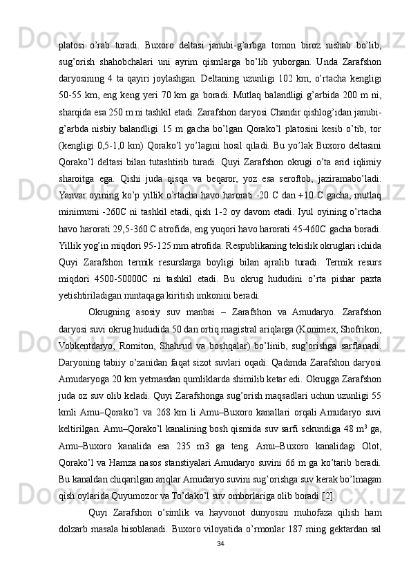 platosi   o’rab   turadi.   Buxoro   deltasi   janubi-g’arbga   tomon   biroz   nishab   bo’lib,
sug’orish   shahobchalari   uni   ayrim   qismlarga   bo’lib   yuborgan.   Unda   Zarafshon
daryosining   4   ta   qayiri   joylashgan.   Deltaning   uzunligi   102   km,   o’rtacha   kengligi
50-55   km,  eng   keng   yeri   70  km   ga  boradi.   Mutlaq   balandligi   g’arbida   200  m   ni,
sharqida esa 250 m ni tashkil etadi. Zarafshon daryosi Chandir qishlog’idan janubi-
g’arbda   nisbiy   balandligi   15   m   gacha   bo’lgan   Qorako’l   platosini   kesib   o’tib,   tor
(kengligi   0,5-1,0  km)   Qorako’l   yo’lagini   hosil   qiladi.  Bu  yo’lak  Buxoro  deltasini
Qorako’l   deltasi   bilan   tutashtirib   turadi.   Quyi   Zarafshon   okrugi   o’ta   arid   iqlimiy
sharoitga   ega.   Qishi   juda   qisqa   va   beqaror,   yoz   esa   seroftob,   jaziramabo’ladi.
Yanvar oyining ko’p yillik o’rtacha havo harorati -20 C dan +10 C gacha, mutlaq
minimumi   -260C  ni   tashkil   etadi, qish  1-2 oy  davom  etadi.  Iyul  oyining o’rtacha
havo harorati 29,5-360 C atrofida, eng yuqori havo harorati 45-460C gacha boradi.
Yillik yog’in miqdori 95-125 mm atrofida. Respublikaning tekislik okruglari ichida
Quyi   Zarafshon   termik   resurslarga   boyligi   bilan   ajralib   turadi.   Termik   resurs
miqdori   4500-50000C   ni   tashkil   etadi.   Bu   okrug   hududini   o’rta   pishar   paxta
yetishtiriladigan mintaqaga kiritish imkonini beradi.
Okrugning   asosiy   suv   manbai   –   Zarafshon   va   Amudaryo.   Zarafshon
daryosi suvi okrug hududida 50 dan ortiq magistral ariqlarga (Konimex, Shofrikon,
Vobkentdaryo,   Romiton,   Shahrud   va   boshqalar)   bo’linib,   sug’orishga   sarflanadi.
Daryoning tabiiy o’zanidan faqat  sizot  suvlari  oqadi. Qadimda Zarafshon  daryosi
Amudaryoga 20 km yetmasdan qumliklarda shimilib ketar edi. Okrugga Zarafshon
juda oz suv olib keladi. Quyi Zarafshonga sug’orish maqsadlari uchun uzunligi 55
kmli  Amu–Qorako’l   va   268   km   li  Amu–Buxoro   kanallari   orqali  Amudaryo   suvi
keltirilgan. Amu–Qorako’l kanalining bosh qismida suv sarfi sekundiga 48 m 3
  ga,
Amu–Buxoro   kanalida   esa   235   m3   ga   teng.   Amu–Buxoro   kanalidagi   Olot,
Qorako’l va Hamza nasos stanstiyalari Amudaryo suvini 66 m ga ko’tarib beradi.
Bu kanaldan chiqarilgan ariqlar Amudaryo suvini sug’orishga suv kerak bo’lmagan
qish oylarida Quyumozor va To’dako’l suv omborlariga olib boradi [2].
Quyi   Zarafshon   o’simlik   va   hayvonot   dunyosini   muhofaza   qilish   ham
dolzarb masala hisoblanadi. Buxoro viloyatida o’rmonlar  187 ming gektardan  sal
34 