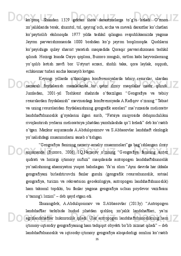 ko’proq.   Shundan   1329   gektari   ihota   daraxtzorlarga   to’g’ri   keladi.   O’rmon
xo’jaliklarida terak, shumtol, tol, qayrog’och, archa va mevali daraxtlar ko’chatlari
ko’paytirilib   ekilmoqda.   1977   yilda   tashkil   qilingan   respublikamizda   yagona
Jayron   parvarishxonasida   1000   boshdan   ko’p   jayron   boqilmoqda.   Qushlarni
ko’payishiga   qulay   sharoit   yaratish   maqsadida   Qoraqir   parvarishxonasi   tashkil
qilindi. Hozirgi kunda Osiyo qoploni, Buxoro xonguli, sirtlon kabi hayvonlarning
yo’qolib   ketish   xavfi   bor.   Ustyurt   arxari,   shohli   taka,   qora   laylak,   oqqush,
echkiemar turlari ancha kamayib ketgan.
Keyingi   yillarda   o‘tkazilgan   konferensiyalarda   tabiiy   resurslar,   ulardan
samarali   foydalanish   masalalarida   bir   qator   ilmiy   maqolalar   nashr   qilindi.
Jumladan,   2001-yil   Toshkent   shahrida   o’tkazilgan   “Geografiya   va   tabiiy
resurslardan foydalanish” mavzusidagi konferensiyada A.Rafiqov o’zining “Tabiat
va uning resurslaridan foydalanishning geografik asoslari” ma’ruzasida meliorativ
landshaftshunoslik   g’oyalarini   ilgari   surib,   “Fatsiya   miqyosida   dehqonchilikni
rivojlantirish yerlarni melioratsiya jihatdan yaxshilashda qo’l keladi” deb ko’rsatib
o’tgan.   Mazkur   anjumanda  A.Abdulqosimov   va   S.Abbasovlar   landshaft   ekologik
yo’nalishdagi muammolarni sanab o’tishgan.
“Geografiya   fanining   nazariy-amaliy   muammolari”ga   bag’ishlangan   ilmiy
anjumanda   (Buxoro,   2006)   I.Q.Nazarov   o’zining   “Geografiya   fanining   sintez
qudrati   va   hozirgi   ijtimoiy   nufuzi”   maqolasida   antropogen   landshaftshunoslik
yo’nalishining  ahamiyatini  yuqori  baholagan.  Ya’ni  olim  “Ayni  davrda har  ikkala
geografiyani   birlashtiruvchi   fanlar   guruhi   (geografik   resursshunoslik,   sotsial
geografiya,   turizm   va   rekreatsion   geoekologiya,   antropogen   landshaftshunoslik)
ham   takomil   topdiki,   bu   fanlar   yagona   geografiya   uchun   poydevor   vazifasini
o‘tamog‘i lozim” – deb qayd etgan edi.
Shuningdek,   A.Abdulqosimov   va   S.Abbasovlar   (2013y)   “Antropogen
landshaftlar   tarkibida   hudud   jihatdan   qishloq   xo’jalik   landshaftlari,   ya’ni
agrolandshaftlar   hukmronlik   qiladi.   Ular   antropogen   landshaftshunoslikning   ham
ijtimoiy-iqtisodiy geografiyaning ham tadqiqot obyekti bo’lib xizmat qiladi” – deb
landshaftshunoslik   va   iqtisodiy-ijtimoiy   geografiya   aloqadorligi   omilini   ko‘rsatib
35 