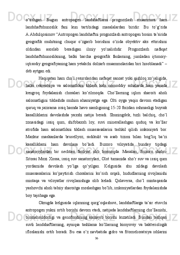 o’tishgan.   Bugun   antropogen   landshaftlarni   prognozlash   muammosi   ham
landshaftshunoslik   fani   kun   tartibidagi   masalalardan   biridir.   Bu   to‘g‘rida
A.Abdulqosimov “Antropogen landshaftni prognozlash antropogen bosim ta’sirida
geografik   muhitning   chuqur   o’zgarib   borishini   o‘zida   obyektiv   aks   ettirishini
oldindan   asoslab   beradigan   ilmiy   yo‘nalishdir.   Prognozlash   nafaqat
landshaftshunoslikning,   balki   barcha   geografik   fanlarning,   jumladan   ijtimoiy-
iqtisodiy geografiyaning ham yetakchi dolzarb muammolaridan biri hisoblanadi” –
deb aytgan edi.
Haqiqatan ham cho’l resurslaridan nafaqat sanoat yoki qishloq xo‘jaligida,
balki   rekreatsiya   va   salomatlikni   tiklash   kabi   nomoddiy   sohalarda   ham   yanada
kengroq   foydalanish   choralari   ko’rilmoqda.   Cho’llarning   iqlim   sharoiti   aholi
salomatligini   tiklashda   muhim   ahamiyatga   ega.   Olti   oyga   yaqin   davom   etadigan
quruq va jazirama issiq hamda havo namligining 15-20 foizdan oshmasligi buyrak
kasalliklarini   davolashda   yaxshi   natija   beradi.   Shuningdek,   tuzli   balchiq,   cho’l
zonasidagi   issiq   qum,   shifobaxsh   loy,   suvi   minerallashgan   quduq   va   ko’llar
atrofida   ham   salomatlikni   tiklash   muassasalarini   tashkil   qilish   imkoniyati   bor.
Mazkur   maskanlarda   brusellyoz,   radikulit   va   asab   tizimi   bilan   bog’liq   ba’zi
kasalliklarni   ham   davolasa   bo’ladi.   Buxoro   viloyatida   bunday   tipdagi
sanatoriylardan   bir   nechtasi   faoliyat   olib   bormoqda.   Masalan,   Buxoro   shahri-
Sitorai Moxi Xossa, issiq suv sanatoriylari, Olot tumanida sho’r suv va issiq qum
yordamida   davolash   yo’lga   qo’yilgan.   Kelgusida   shu   xildagi   davolash
muassasalarini   ko’paytirish   choralarini   ko’rish   orqali,   hududlarning   rivojlanishi
mintaqa   va   viloyatlar   rivojlanishiga   olib   keladi.   Qolaversa,   cho’l   mintaqasida
yashovchi aholi tabiiy sharoitga moslashgan bo’lib, imkoniyatlardan foydalanishda
boy tajribaga ega.
Okrugda   kelgusida   iqlimning   qurg’oqlashuvi,   landshaftlarga   ta’sir   etuvchi
antropogen yukni ortib borishi davom etadi, natijada landshaftlarning cho’llanishi,
biomahsuldorligi   va   genofondining   kamayib   borishi   kuzatiladi.   Bundan   tashqari
suvli   landshaftlarning,   ayniqsa   tashlama   ko’llarning   kimyoviy   va   bakteriologik
ifloslanishi   ortib   boradi.   Bu   esa   o’z   navbatida   gidro   va   fitomelioratsiya   ishlarini
36 