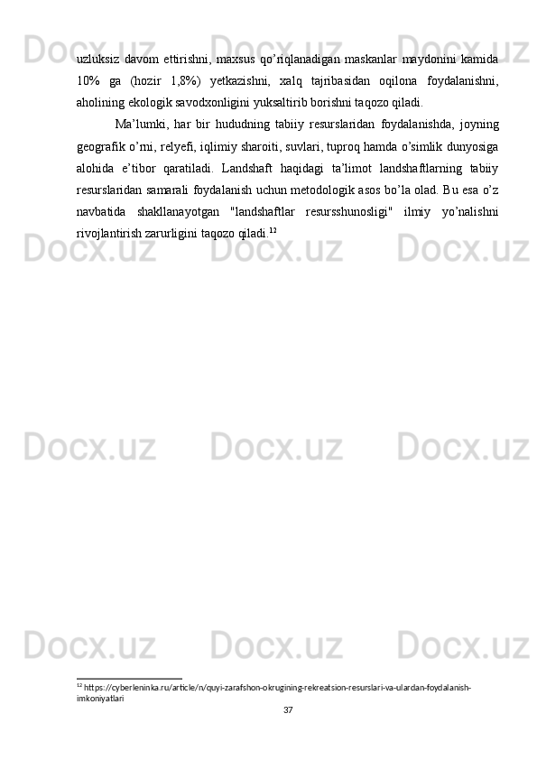 uzluksiz   davom   ettirishni,   maxsus   qo’riqlanadigan   maskanlar   maydonini   kamida
10%   ga   (hozir   1,8%)   yetkazishni,   xalq   tajribasidan   oqilona   foydalanishni,
aholining ekologik savodxonligini yuksaltirib borishni taqozo qiladi.
Ma’lumki,   har   bir   hududning   tabiiy   resurslaridan   foydalanishda,   joyning
geografik o’rni, relyefi, iqlimiy sharoiti, suvlari, tuproq hamda o’simlik dunyosiga
alohida   e’tibor   qaratiladi.   Landshaft   haqidagi   ta’limot   landshaftlarning   tabiiy
resurslaridan samarali foydalanish uchun metodologik asos bo’la olad. Bu esa o’z
navbatida   shakllanayotgan   "landshaftlar   resursshunosligi"   ilmiy   yo’nalishni
rivojlantirish zarurligini taqozo qiladi. 12
12
 https://cyberleninka.ru/article/n/quyi-zarafshon-okrugining-rekreatsion-resurslari-va-ulardan-foydalanish-
imkoniyatlari
37 