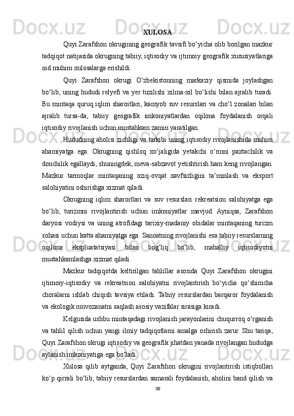 XULOSA
Quyi Zarafshon okrugining geografik tavsifi bo‘yicha olib borilgan mazkur
tadqiqot natijasida okrugning tabiiy, iqtisodiy va ijtimoiy geografik xususiyatlariga
oid muhim xulosalarga erishildi.
Quyi   Zarafshon   okrugi   O‘zbekistonning   markaziy   qismida   joylashgan
bo‘lib, uning hududi  relyefi  va yer  tuzilishi  xilma-xil bo‘lishi  bilan ajralib turadi.
Bu mintaqa quruq iqlim sharoitlari, kamyob suv resurslari va cho‘l zonalari bilan
ajralib   tursa-da,   tabiiy   geografik   imkoniyatlardan   oqilona   foydalanish   orqali
iqtisodiy rivojlanish uchun mustahkam zamin yaratilgan.
Hududning aholisi zichligi va tarkibi uning iqtisodiy rivojlanishida muhim
ahamiyatga   ega.   Okrugning   qishloq   xo‘jaligida   yetakchi   o‘rinni   paxtachilik   va
donchilik egallaydi, shuningdek, meva-sabzavot yetishtirish ham keng rivojlangan.
Mazkur   tarmoqlar   mintaqaning   oziq-ovqat   xavfsizligini   ta’minlash   va   eksport
salohiyatini oshirishga xizmat qiladi.
Okrugning   iqlim   sharoitlari   va   suv   resurslari   rekreatsion   salohiyatga   ega
bo‘lib,   turizmni   rivojlantirish   uchun   imkoniyatlar   mavjud.   Ayniqsa,   Zarafshon
daryosi   vodiysi   va   uning   atrofidagi   tarixiy-madaniy   obidalar   mintaqaning   turizm
sohasi uchun katta ahamiyatga ega. Sanoatning rivojlanishi esa tabiiy resurslarning
oqilona   ekspluatatsiyasi   bilan   bog‘liq   bo‘lib,   mahalliy   iqtisodiyotni
mustahkamlashga xizmat qiladi.
Mazkur   tadqiqotda   keltirilgan   tahlillar   asosida   Quyi   Zarafshon   okrugini
ijtimoiy-iqtisodiy   va   rekreatsion   salohiyatni   rivojlantirish   bo‘yicha   qo‘shimcha
choralarni   ishlab   chiqish   tavsiya   etiladi.  Tabiiy   resurslardan   barqaror   foydalanish
va ekologik muvozanatni saqlash asosiy vazifalar sirasiga kiradi.
Kelgusida ushbu mintaqadagi rivojlanish jarayonlarini chuqurroq o‘rganish
va tahlil   qilish  uchun yangi   ilmiy  tadqiqotlarni   amalga  oshirish  zarur.  Shu tariqa,
Quyi Zarafshon okrugi iqtisodiy va geografik jihatdan yanada rivojlangan hududga
aylanish imkoniyatiga ega bo‘ladi.
Xulosa   qilib   aytganda,   Quyi   Zarafshon   okrugini   rivojlantirish   istiqbollari
ko‘p qirrali bo‘lib, tabiiy resurslardan samarali foydalanish, aholini band qilish va
38 