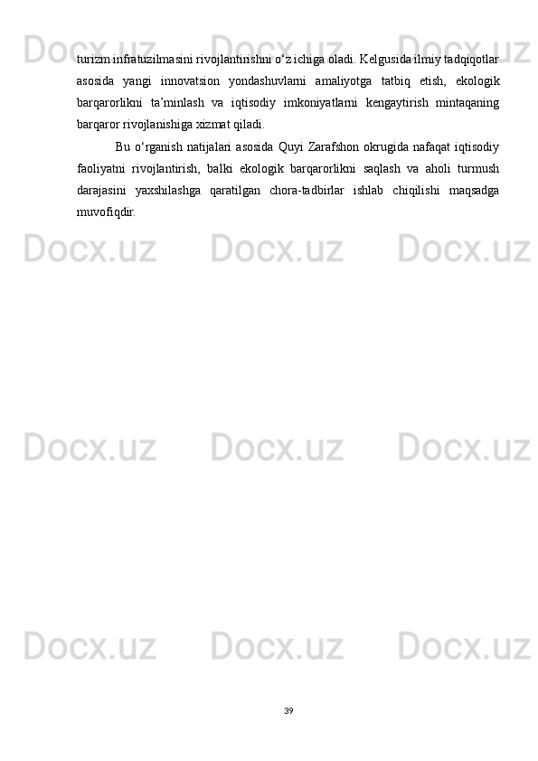 turizm infratuzilmasini rivojlantirishni o‘z ichiga oladi. Kelgusida ilmiy tadqiqotlar
asosida   yangi   innovatsion   yondashuvlarni   amaliyotga   tatbiq   etish,   ekologik
barqarorlikni   ta’minlash   va   iqtisodiy   imkoniyatlarni   kengaytirish   mintaqaning
barqaror rivojlanishiga xizmat qiladi.
Bu   o‘rganish   natijalari   asosida   Quyi   Zarafshon   okrugida   nafaqat   iqtisodiy
faoliyatni   rivojlantirish,   balki   ekologik   barqarorlikni   saqlash   va   aholi   turmush
darajasini   yaxshilashga   qaratilgan   chora-tadbirlar   ishlab   chiqilishi   maqsadga
muvofiqdir.
39 