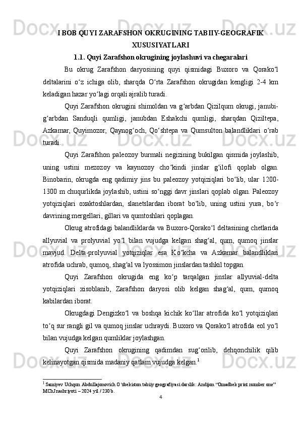 I BOB QUYI ZARAFSHON OKRUGINING TABIIY-GEOGRAFIK
XUSUSIYATLARI
1.1. Quyi Zarafshon okrugining joylashuvi va chegaralari
Bu   okrug   Zarafshon   daryosining   quyi   qismidagi   Buxoro   va   Qorako lʻ
deltalarini   o z   ichiga   olib,   sharqda   O rta   Zarafshon   okrugidan   kengligi   2-4   km	
ʻ ʻ
keladigan hazar yo lagi orqali ajralib turadi.	
ʻ
Quyi Zarafshon okrugini shimoldan va g arbdan Qizilqum okrugi, janubi-	
ʻ
g arbdan   Sanduqli   qumligi,   janubdan   Eshakchi   qumligi,   sharqdan   Qiziltepa,	
ʻ
Azkamar,   Quyimozor,   Qaynog och,   Qo‘shtepa   va   Qumsulton   balandliklari   o rab	
ʻ ʻ
turadi. 
Quyi   Zarafshon   paleozoy   burmali   negizining   bukilgan   qismida   joylashib,
uning   ustini   mezozoy   va   kaynozoy   cho kindi   jinslar   g ilofi   qoplab   olgan.	
ʻ ʻ
Binobarin,   okrugda   eng   qadimiy   jins   bu   paleozoy   yotqiziqlari   bo lib,   ular   1200-	
ʻ
1300 m chuqurlikda joylashib, ustini so nggi davr jinslari qoplab olgan. Paleozoy	
ʻ
yotqiziqlari   oxaktoshlardan,   slanetslardan   iborat   bo lib,   uning   ustini   yura,   bo r	
ʻ ʻ
davrining mergellari, gillari va qumtoshlari qoplagan.
Okrug atrofidagi balandliklarda va Buxoro-Qorako l deltasining chetlarida	
ʻ
allyuvial   va   prolyuvial   yo l   bilan   vujudga   kelgan   shag al,   qum,   qumoq   jinslar	
ʻ ʻ
mavjud.   Delta-prolyuvial   yotqiziqlar   esa   Ko kcha   va   Azkamar   balandliklari	
ʻ
atrofida uchrab, qumoq, shag al va lyossimon jinslardan tashkil topgan.	
ʻ
Quyi   Zarafshon   okrugida   eng   ko p   tarqalgan   jinslar   allyuvial-delta	
ʻ
yotqiziqlari   xisoblanib,   Zarafshon   daryosi   olib   kelgan   shag al,   qum,   qumoq	
ʻ
kabilardan iborat.
Okrugdagi   Dengizko l   va   boshqa   kichik   ko llar   atrofida   ko l   yotqiziqlari	
ʻ ʻ ʻ
to q sur rangli gil va qumoq jinslar uchraydi. Buxoro va Qorako l atrofida eol yo l	
ʻ ʻ ʻ
bilan vujudga kelgan qumliklar joylashgan.
Quyi   Zarafshon   okrugining   qadimdan   sug orilib,   dehqonchilik   qilib	
ʻ
kelinayotgan qismida madaniy qatlam vujudga kelgan. 1
1
  Samiyev Uchqun Abdullajonovich O zbekiston tabiiy geografiyasi darslik: Andijon “Omadbek print number one” 	
ʻ
MChJ nashriyoti – 2024 yil / 230 b.
4 