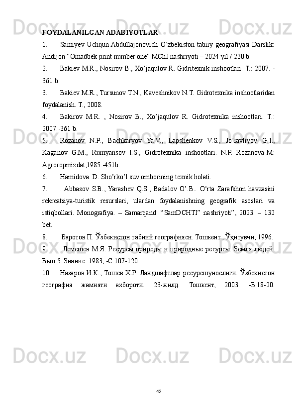 FOYDALANILGAN ADABIYOTLAR 
1. Samiyev   Uchqun  Abdullajonovich   O zbekiston   tabiiy   geografiyasi   Darslik:ʻ
Andijon “Omadbek print number one” MChJ nashriyoti – 2024 yil / 230 b.
2. Bakiev M.R., Nosirov B., Xo’jaqulov R. Gidritexnik inshootlari. T.: 2007. -
361 b.
3. Bakiev M.R., Tursunov T.N., Kaveshnikov N.T. Gidrotexnika inshootlaridan
foydalanish. T., 2008.
4. Bakirov   M.R.   ,   Nosirov   B.,   Xo’jaqulov   R.   Gidrotexnika   inshootlari.   T.:
2007.-361 b.
5. Rozanov   N.P.,   Bachkaryov   Ya.V.,   Lapshenkov   V.S.,   Jo’ravliyov   G.I.,
Kaganov   G.M.,   Rumyansov   I.S.,   Gidrotexnika   inshootlari.   N.P.   Rozanova-M:
Agroropmizdat,1985.-451b.
6. Hamidova. D. Sho’rko’l suv omborining texnik holati.
7. .  Abbasov   S.B.,  Yarashev   Q.S.,   Badalov   O’.B..   O‘rta   Zarafshon   havzasini
rekreatsiya-turistik   resurslari,   ulardan   foydalanishning   geografik   asoslari   va
istiqbollari.   Monografiya.   –   Samarqand:   “SamDCHTI”   nashriyoti”,   2023.   –   132
bet.
8.   Баротов   П .  Ўзбекистон   табиий   географияси . Тошкент., Ўқитувчи, 1996.
9.   Лемешев М.Я.  Ресурсы пsроды  и пsродные  ресурсы.  Земля людей.
Вып 5. Знание. 1983, -С.107-120.
10. Назаров   И.К.,   Тошев   Х.Р.   Ландшафтлар   ресурсшунослиги.   Ўзбекистон
география   жамияти   ахбороти.   23-жилд.   Тошкент,   2003.   -Б.18-20.
42 