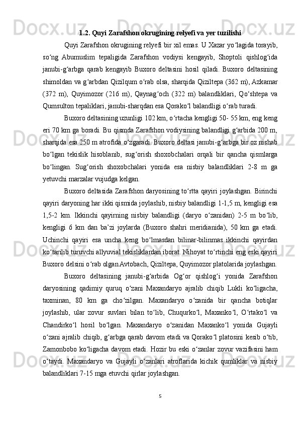 1.2. Quyi Zarafshon okrugining relyefi va yer tuzilishi
Quyi Zarafshon okrugining relyefi bir xil emas. U Xazar yo lagida torayib,ʻ
so ng   Abumuslim   tepaligida   Zarafshon   vodiysi   kengayib,   Shoptoli   qishlog ida	
ʻ ʻ
janubi-g arbga   qarab   kengayib   Buxoro   deltasini   hosil   qiladi.   Buxoro   deltasining	
ʻ
shimoldan va g arbdan Qizilqum o rab olsa, sharqida Qiziltepa (362 m), Azkamar	
ʻ ʻ
(372   m),   Quyimozor   (216   m),   Qaynag och   (322   m)   balandliklari,   Qo‘shtepa   va	
ʻ
Qumsulton tepaliklari, janubi-sharqdan esa Qorako l balandligi o rab turadi.	
ʻ ʻ
Buxoro deltasining uzunligi 102 km, o rtacha kengligi 50- 55 km, eng keng	
ʻ
eri 70 km ga boradi. Bu qismda Zarafshon vodiysining balandligi g arbida 200 m,	
ʻ
sharqida esa 250 m atrofida o zgaradi. Buxoro deltasi janubi-g arbga bir oz nishab	
ʻ ʻ
bo lgan   tekislik   hisoblanib,   sug orish   shoxobchalari   orqali   bir   qancha   qismlarga	
ʻ ʻ
bo lingan.   Sug orish   shoxobchalari   yonida   esa   nisbiy   balandliklari   2-8   m   ga
ʻ ʻ
yetuvchi marzalar vujudga kelgan.
Buxoro deltasida Zarafshon daryosining to rtta qayiri joylashgan. Birinchi	
ʻ
qayiri daryoning har ikki qismida joylashib, nisbiy balandligi 1-1,5 m, kengligi esa
1,5-2   km.   Ikkinchi   qayirning   nisbiy   balandligi   (daryo   o zanidan)   2-5   m   bo lib,	
ʻ ʻ
kengligi   6   km   dan   ba’zi   joylarda   (Buxoro   shahri   meridianida),   50   km   ga   etadi.
Uchinchi   qayiri   esa   uncha   keng   bo lmasdan   bilinar-bilinmas   ikkinchi   qayirdan	
ʻ
ko tarilib turuvchi allyuvial tekisliklardan iborat. Nihoyat to rtinchi eng eski qayiri	
ʻ ʻ
Buxoro delsini o rab olgan Avtobach, Qiziltepa, Quyimozor platolarida joylashgan.	
ʻ
Buxoro   deltasining   janubi-g arbida   Og or   qishlog i   yonida   Zarafshon	
ʻ ʻ ʻ
daryosining   qadimiy   quruq   o zani   Maxandaryo   ajralib   chiqib   Lukli   ko ligacha,	
ʻ ʻ
taxminan,   80   km   ga   cho zilgan.   Maxandaryo   o zanida   bir   qancha   botiqlar	
ʻ ʻ
joylashib,   ular   zovur   suvlari   bilan   to lib,   Chuqurko l,   Maxanko l,   O rtako l   va	
ʻ ʻ ʻ ʻ ʻ
Chandirko l   hosil   bo lgan.   Maxandaryo   o zanidan   Maxanko l   yonida   Gujayli	
ʻ ʻ ʻ ʻ
o zani ajralib chiqib, g arbga qarab davom etadi va Qorako l platosini kesib o tib,	
ʻ ʻ ʻ ʻ
Zamonbobo ko ligacha davom etadi. Hozir bu eski  o zanlar zovur vazifasini ham	
ʻ ʻ
o taydi.   Maxandaryo   va   Gujayli   o zanlari   atroflarida   kichik   qumliklar   va   nisbiy	
ʻ ʻ
balandliklari 7-15 mga etuvchi qirlar joylashgan.
5 