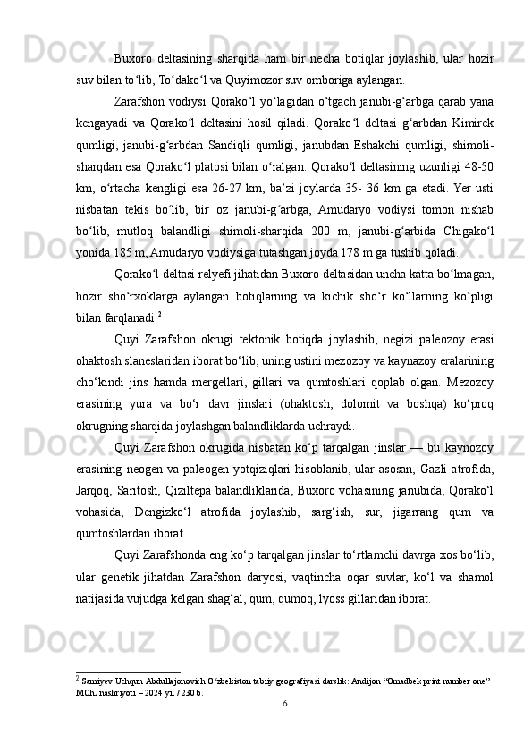 Buxoro   deltasining   sharqida   ham   bir   necha   botiqlar   joylashib,   ular   hozir
suv bilan to lib, To dako l va Quyimozor suv omboriga aylangan.ʻ ʻ ʻ
Zarafshon  vodiysi   Qorako l  yo lagidan  o tgach  janubi-g arbga  qarab  yana	
ʻ ʻ ʻ ʻ
kengayadi   va   Qorako l   deltasini   hosil   qiladi.   Qorako l   deltasi   g arbdan   Kimirek	
ʻ ʻ ʻ
qumligi,   janubi-g arbdan   Sandiqli   qumligi,   janubdan   Eshakchi   qumligi,   shimoli-	
ʻ
sharqdan esa Qorako l platosi bilan o ralgan. Qorako l deltasining uzunligi 48-50	
ʻ ʻ ʻ
km,   o rtacha   kengligi   esa   26-27   km,   ba’zi   joylarda   35-   36   km   ga   etadi.  Yer   usti	
ʻ
nisbatan   tekis   bo lib,   bir   oz   janubi-g arbga,   Amudaryo   vodiysi   tomon   nishab	
ʻ ʻ
bo lib,   mutloq   balandligi   shimoli-sharqida   200   m,   janubi-g arbida   Chigako l	
ʻ ʻ ʻ
yonida 185 m, Amudaryo vodiysiga tutashgan joyda 178 m ga tushib qoladi.
Qorako l deltasi relyefi jihatidan Buxoro deltasidan uncha katta bo lmagan,	
ʻ ʻ
hozir   sho rxoklarga   aylangan   botiqlarning   va   kichik   sho r   ko llarning   ko pligi	
ʻ ʻ ʻ ʻ
bilan farqlanadi. 2
Quyi   Zarafshon   okrugi   tektonik   botiqda   joylashib,   negizi   paleozoy   erasi
ohaktosh slaneslaridan iborat bo‘lib, uning ustini mezozoy va kaynazoy eralarining
cho‘kindi   jins   hamda   mergellari,   gillari   va   qumtoshlari   qoplab   olgan.   Mezozoy
erasining   yura   va   bo‘r   davr   jinslari   (ohaktosh,   dolomit   va   boshqa)   ko‘proq
okrugning sharqida joylashgan balandliklarda uchraydi.
Quyi   Zarafshon   okrugida   nisbatan   ko‘p   tarqalgan   jinslar   —   bu   kaynozoy
erasining   neogen   va   paleogen   yotqiziqlari   hisoblanib,   ular   asosan,   Gazli   atrofida,
Jarqoq, Saritosh, Qiziltepa balandliklarida, Buxoro vohasining janubida, Qorako‘l
vohasida,   Dengizko‘l   atrofida   joylashib,   sarg‘ish,   sur,   jigarrang   qum   va
qumtoshlardan iborat.
Quyi Zarafshonda eng ko‘p tarqalgan jinslar to‘rtlamchi davrga xos bo‘lib,
ular   genetik   jihatdan   Zarafshon   daryosi,   vaqtincha   oqar   suvlar,   ko‘l   va   shamol
natijasida vujudga kelgan shag‘al, qum, qumoq, lyoss gillaridan iborat.
2
  Samiyev Uchqun Abdullajonovich O zbekiston tabiiy geografiyasi darslik: Andijon “Omadbek print number one” 	
ʻ
MChJ nashriyoti – 2024 yil / 230 b.
6 