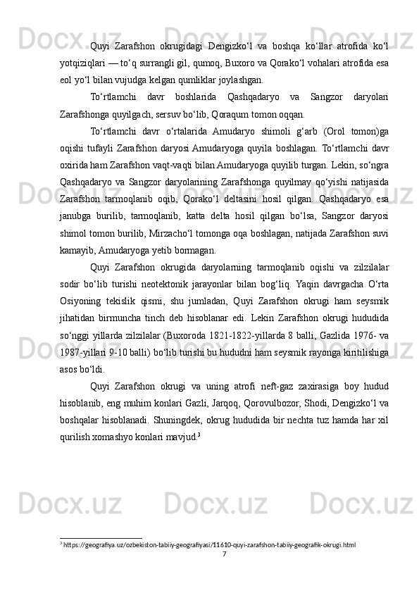 Quyi   Zarafshon   okrugidagi   Dengizko‘l   va   boshqa   ko‘llar   atrofida   ko‘l
yotqiziqlari — to‘q surrangli gil, qumoq, Buxoro va Qorako‘l vohalari atrofida esa
eol yo‘l bilan vujudga kelgan qumliklar joylashgan.
To‘rtlamchi   davr   boshlarida   Qashqadaryo   va   Sangzor   daryolari
Zarafshonga quyilgach, sersuv bo‘lib, Qoraqum tomon oqqan.
To‘rtlamchi   davr   o‘rtalarida   Amudaryo   shimoli   g‘arb   (Orol   tomon)ga
oqishi   tufayli   Zarafshon   daryosi  Amudaryoga   quyila   boshlagan.  To‘rtlamchi   davr
oxirida ham Zarafshon vaqt-vaqti bilan Amudaryoga quyilib turgan. Lekin, so‘ngra
Qashqadaryo   va   Sangzor   daryolarining   Zarafshonga   quyilmay   qo‘yishi   natijasida
Zarafshon   tarmoqlanib   oqib,   Qorako‘l   deltasini   hosil   qilgan.   Qashqadaryo   esa
janubga   burilib,   tarmoqlanib,   katta   delta   hosil   qilgan   bo‘lsa,   Sangzor   daryosi
shimol tomon burilib, Mirzacho‘l tomonga oqa boshlagan, natijada Zarafshon suvi
kamayib, Amudaryoga yetib bormagan.
Quyi   Zarafshon   okrugida   daryolarning   tarmoqlanib   oqishi   va   zilzilalar
sodir   bo‘lib   turishi   neotektonik   jarayonlar   bilan   bog‘liq.   Yaqin   davrgacha   O‘rta
Osiyoning   tekislik   qismi,   shu   jumladan,   Quyi   Zarafshon   okrugi   ham   seysmik
jihatidan   birmuncha   tinch   deb   hisoblanar   edi.   Lekin   Zarafshon   okrugi   hududida
so‘nggi yillarda zilzilalar (Buxoroda 1821-1822-yillarda 8 balli, Gazlida 1976- va
1987-yillari 9-10 balli) bo‘lib turishi bu hududni ham seysmik rayonga kiritilishiga
asos bo‘ldi.
Quyi   Zarafshon   okrugi   va   uning   atrofi   neft-gaz   zaxirasiga   boy   hudud
hisoblanib, eng muhim konlari Gazli, Jarqoq, Qorovulbozor, Shodi, Dengizko‘l va
boshqalar   hisoblanadi.   Shuningdek,   okrug  hududida   bir   nechta   tuz  hamda   har   xil
qurilish xomashyo konlari mavjud. 3
3
 https://geografiya.uz/ozbekiston-tabiiy-geografiyasi/11610-quyi-zarafshon-tabiiy-geografik-okrugi.html
7 