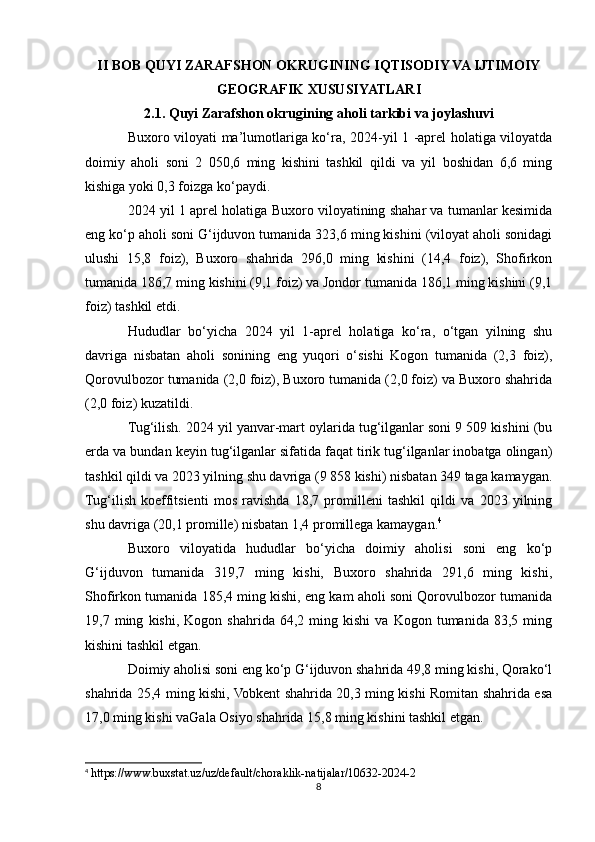 II BOB QUYI ZARAFSHON OKRUGINING IQTISODIY VA IJTIMOIY
GEOGRAFIK XUSUSIYATLARI
2.1. Quyi Zarafshon okrugining aholi tarkibi va joylashuvi
Buxoro viloyati ma’lumotlariga ko‘ra, 2024-yil 1 -aprel holatiga viloyatda
doimiy   aholi   soni   2   050,6   ming   kishini   tashkil   qildi   va   yil   boshidan   6,6   ming
kishiga yoki 0,3 foizga ko‘paydi. 
2024 yil 1 aprel holatiga Buxoro viloyatining shahar va tumanlar kesimida
eng ko‘p aholi soni G‘ijduvon tumanida 323,6 ming kishini (viloyat aholi sonidagi
ulushi   15,8   foiz),   Buxoro   shahrida   296,0   ming   kishini   (14,4   foiz),   Shofirkon
tumanida 186,7 ming kishini (9,1 foiz) va Jondor tumanida 186,1 ming kishini (9,1
foiz) tashkil etdi. 
Hududlar   bo‘yicha   2024   yil   1-aprel   holatiga   ko‘ra,   o‘tgan   yilning   shu
davriga   nisbatan   aholi   sonining   eng   yuqori   o‘sishi   Kogon   tumanida   (2,3   foiz),
Qorovulbozor tumanida (2,0 foiz), Buxoro tumanida (2,0 foiz) va Buxoro shahrida
(2,0 foiz) kuzatildi.
Tug‘ilish. 2024 yil yanvar-mart oylarida tug‘ilganlar soni 9 509 kishini (bu
erda va bundan keyin tug‘ilganlar sifatida faqat tirik tug‘ilganlar inobatga olingan)
tashkil qildi va 2023 yilning shu davriga (9 858 kishi) nisbatan 349 taga kamaygan.
Tug‘ilish   koeffitsienti   mos   ravishda   18,7   promilleni   tashkil   qildi   va   2023   yilning
shu davriga (20,1 promille) nisbatan 1,4 promillega kamaygan. 4
Buxoro   viloyatida   hududlar   bo‘yicha   doimiy   aholisi   soni   eng   ko‘p
G‘ijduvon   tumanida   319,7   ming   kishi,   Buxoro   shahrida   291,6   ming   kishi,
Shofirkon tumanida 185,4 ming kishi, eng kam aholi soni Qorovulbozor tumanida
19,7  ming   kishi,  Kogon   shahrida   64,2  ming   kishi   va  Kogon   tumanida  83,5   ming
kishini tashkil etgan.
Doimiy aholisi soni eng ko‘p G‘ijduvon shahrida 49,8 ming kishi, Qorako‘l
shahrida 25,4 ming kishi, Vobkent shahrida 20,3 ming kishi Romitan shahrida esa
17,0 ming kishi vaGala Osiyo shahrida 15,8 ming kishini tashkil etgan.
4
 https://www.buxstat.uz/uz/default/choraklik-natijalar/10632-2024-2
8 