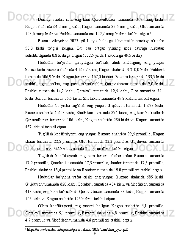 Doimiy   aholisi   soni   eng   kam   Qorovulbozor   tumanida   19,7   ming   kishi,
Kogon shahrida 64,2 ming kishi, Kogon tumanida 83,5 ming kishi, Olot tumanida
103,6 ming kishi va Peshku tumanida esa 129,7 ming kishini tashkil etgan. 5
Buxoro viloyatida 2023- yil 1- iyul holatiga 1 kvadrat kilometrga o‘rtacha
50,3   kishi   to‘g‘ri   kelgan.   Bu   esa   o‘tgan   yilning   mos   davriga   nisbatan
solishtirilganda 0,8 kishiga ortgan (2022- yilda 1 kv.km.ga 49,5 kishi).
Hududlar   bo‘yicha   qaraydigan   bo‘lsak,   aholi   zichliginig   eng   yuqori
ko‘rsatkichi Buxoro shahrida 4 165,7 kishi, Kogon shahrida 3 210,0 kishi, Vobkent
tumanida 506,9 kishi, Kogon tumanida 167,0 kishini, Buxoro tumanida 133,5 kishi
tashkil   etgan   bo‘lsa,   eng   past   ko‘rsatkichlar   Qorovulbozor   tumanida   9,0   kishi,
Peshku   tumanida   14,9   kishi,   Qorako‘l   tumanida   19,6   kishi,   Olot   tumanida   32,1
kishi, Jondor tumanida 35,5 kishi, Shofirkon tumanida 49,8 kishini tashkil etgan.
Hududlar   bo‘yicha   tug‘ilish   eng   yuqori   G‘ijduvon   tumanida   1   678   kishi,
Buxoro shahrida 1 608 kishi, Shofirkon tumanida 876 kishi, eng kam ko‘rsatkich
Qorovulbozor  tumanida 106 kishi, Kogon shahrida 286 kishi  va Kogon tumanida
457 kishini tashkil etgan.
Tug‘ilish  koeffitsiyenti  eng   yuqori  Buxoro  shahrida  22,6  promille,  Kogon
shaxri tumanida 22,8 promille, Olot  tumanida 23,3 promille, G‘ijduvon tumanida
22,3 promille va Vobkent tumanida 21,2 promilleni tashkil etgan.
Tug‘ilish   koeffitsiyenti   eng   kam   tuman,   shaharlardan   Buxoro   tumanida
17,2   promille,   Qorako‘l   tumanida   17,3   promille,   Jondor   tumanida   17,8   promille,
Peshku shahrida 18,6 promille va Romitan tumanida 19,0 promilleni tashkil etgan.
Hududlar   bo‘yicha   vafot   etishi   eng   yuqori   Buxoro   shahrida   685   kishi,
G‘ijduvon tumanida 620 kishi, Qorako‘l tumatida 434 kishi va Shofirkon tumanida
418 kishi, eng kam ko‘rsatkich Qorovulbozor tumanida 38 kishi, Kogon tumanida
105 kishi va Kogon shahrida 195 kishini tashkil etgan.
O‘lim   koeffitsiyenti   eng   yuqori   bo‘lgan   Kogon   shahrida   6,1   promille,
Qorako‘l   tumanida   5,1   promille,   Buxoro   shahrida   4,8   promille,   Peshku   tumanida
4,7 promille va Shofirkon tumanida 4,6 promilleni tashkil etgan.
5
 https://www.buxstat.uz/uploads/press-relizlar/2023/dem/dem_iyun.pdf
9 