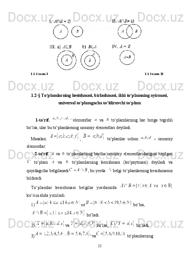 1.1.2-rasm I 1.1.2-rasm II
1. 2-§   To‘plamlarning kеsishmasi, birlashmasi, ikki to‘plamning ayirmasi,
univеrsal to‘plamgacha to‘ldiruvchi to‘plam
1-ta’rif.   elementlar     va     to‘plamlarning   har   biriga   tegishli
bo‘lsa, ular bu to‘plamlarning umumiy elementlari deyiladi. 
Masalan:   ,     to‘plamlar   uchun     –   umumiy
elementlar.
  2-ta’rif.     va     to‘plamlarning  barcha  umumiy  elementlaridangina  tuzilgan
  to‘plam     va     to‘plamlarning   kesishmasi   (ko‘paytmasi)   deyiladi   va
quyidagicha belgilanadi , bu yerda     belgi to‘plamlarning kesishmasini
bildiradi.  
To‘plamlar   kesishmasi   belgilar   yordamida  
ko‘rinishda yoziladi. 
1) va  bo‘lsa,  
  bo‘ladi.
2)  va  bo‘lsa,   bo‘ladi.
3) va to‘plamlarning
12 