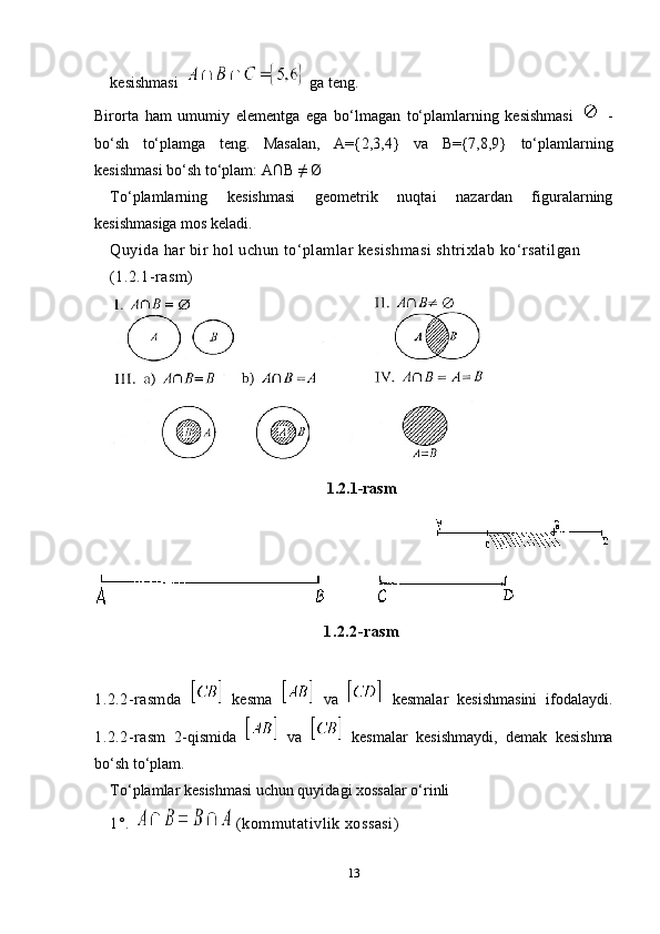 kesishmasi    ga teng.
Birorta   ham   umumiy   elementga   ega   bo‘lmagan   to‘plamlarning   kesishmasi     -
bo‘sh   to‘plamga   teng.   Masalan,   A={2,3,4}   va   B={7,8,9}   to‘plamlarning
kesishmasi bo‘sh to‘plam:  A∩B  ≠  Ø
To‘plamlarning   kesishmasi   geometrik   nuqtai   nazardan   figuralarning
kesishmasiga mos keladi. 
Quyida har bir hol uchun to‘plamlar kesishmasi shtrixlab ko‘rsatilgan
(1.2.1-rasm)
1.2.1-rasm
                                                       
1.2.2-rasm
1.2.2-rasm da     kesma     va     kesmalar   kesishmasini   ifodalaydi.
1.2.2-rasm   2-qismida     va     kesmalar   kesishmaydi,   demak   kesishma
bo‘sh to‘plam.
To‘plamlar k e sishmasi uchun quyidagi xossalar o‘rinli
1°.    (kommutativlik xossasi)
13 