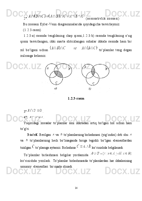 2°.     ( a s s o s a t i v l i k   x o s s a s i )      
      Bu xossani Eyler-Venn diagrammalarida quyidagicha tasvirlaymiz 
   (1.2.3-rasm)
1.2.3-a)   rasmda   tenglikning   chap   qismi,1.2.3-b)   rasmda   tenglikning   o‘ng
qismi   tasvirlangan,   ikki   marta   shtrixlangan   sohalar   ikkala   rasmda   ham   bir
xil   bo‘lgani   uchun     to‘plamlar   teng   degan
xulosaga kelamiz.
1.2.3-rasm
3 ° .
4 ° .  .
Yuqoridagi   xossalar   to‘plamlar   soni   ikkitadan   ortiq   bo‘lgan   hol   uchun   ham
to‘g‘ri.
   3-ta’rif.   Berilgan     va     to‘plamlarning birlashmasi  (yig‘indisi)  deb shu  
va     to‘plamlarning   hech   bo‘lmaganda   biriga   tegishli   bo‘lgan   elementlardan
tuzilgan   to‘plamga aytamiz. Birlashma   ko‘rinishda belgilanadi.
To‘plamlar   birlashmasi   belgilar   yordamida  
ko‘rinishda   yoziladi.   To‘plamlar   birlashmasida   to‘plamlardan   har   ikkalasining
umumiy  elementlari  bir marta olinadi.
14 