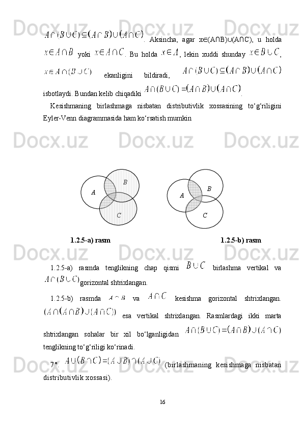 .   Aksincha,   agar   x ∈ (A∩B) ∪ (A∩C),   u   holda
  yoki   .   Bu   holda   ,   lekin   xuddi   shunday   ,
  ekanligini   bildiradi,  
isbotlaydi. Bundan kelib chiqadiki  . 
Kesishmaning   birlashmaga   nisbatan   distributivlik   xossasining   to‘g‘riligini
Eyler-Venn diagrammasida ham ko‘rsatish mumkin
         
1.2.5-a) rasm                                                              1.2.5-b) rasm
1.2.5-a)   rasmda   tenglikning   chap   qismi     birlashma   vertikal   va
gorizontal shtrixlangan.
1.2.5-b)   rasm da     va     kesishma   gorizontal   shtrix langan.
  esa   vertikal   shtrixlangan.   Rasmlar dagi   ikki   marta
shtrixlangan   sohalar   bir   xil   bo‘lganligidan  
tenglikning to‘g‘riligi ko‘rinadi.
7°.     (birlashmaning   kesishmaga   nisbatan
distributivlik xossasi).
16B	
A	
C	
B	
A	
C         