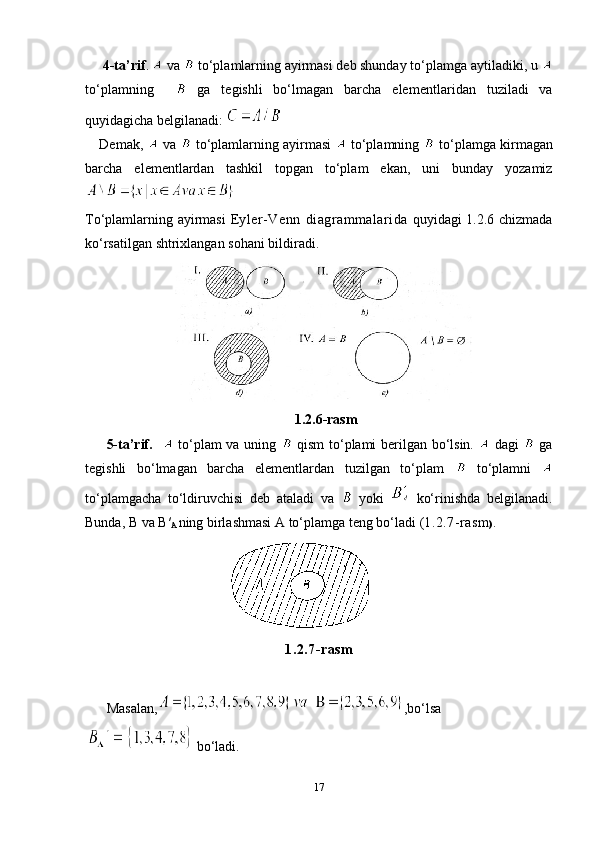   4-ta’rif .    va   to‘plamlarning ayirmasi deb shunday to‘plamga ayti ladiki, u 
to‘plamning       ga   tegishli   bo‘lmagan   barcha   element lari dan   tuziladi   va
quyidagicha belgilanadi: 
Demak,    v а    to‘pl а ml а rning   а yirm а si    to‘pl а mning   to‘p l а mg а  kirm а g а n
b а rch а   el е m е ntl а rd а n   t а shkil   t о pg а n   to‘pl а m   ekan,   uni   bunday   yozamiz
 
To‘plamlarning ayirmasi   Eyler-Venn   diagrammalarida   quyidagi 1.2.6 chizmada
ko‘rsatilgan shtrixlangan sohani bildiradi.
1.2.6-rasm
5-ta’rif.       to‘plam va uning     qism   to‘ plami berilgan bo‘lsin.     dagi     ga
tegishli   bo‘lmagan   barcha   elementlardan   tuzilgan   to‘plam     to‘plamni  
to‘plamgacha   to‘ldiruvchisi   deb   ataladi   va     yoki     ko‘rinishda   belgilanadi.
Bunda,  B  va  B′
A  ning birlashmasi  A  to‘plamga teng bo‘ladi   ( 1.2.7-rasm ) .
                                                                             
1.2.7-rasm
Masalan, , bo‘lsa
  bo‘ladi.
17 