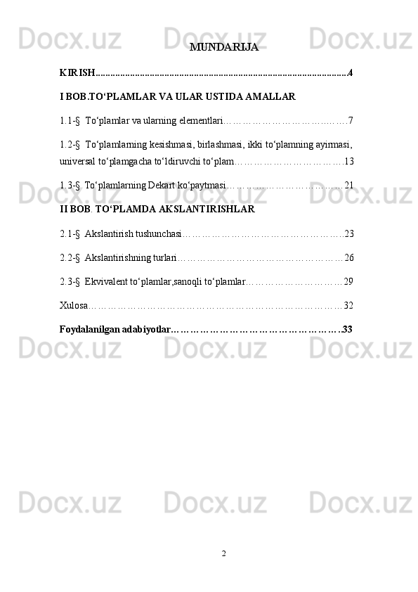 MUNDARIJA
KIRISH..................................... ... ............................................................... 4
I  BOB .TO‘PLAMLAR VA ULAR USTIDA AMALLAR
1.1- §     To‘plamlar va ularning elementlari…………………………..…….7
1. 2 -§   To‘plamlarning kеsishmasi, birlashmasi, ikki to‘plamning ayirmasi, 
univеrsal to‘plamgacha to‘ldiruvchi to‘plam…………………………….13
1.3-§    To‘plamlarning Dekart ko‘paytmasi………………………………21
II BOB .  TO‘PLAMDA AKSLANTIRISHLAR
2.1-§   Akslantirish tushunchasi…………………………………………..23
2.2-§   Akslantirishning turlari……………………………………………26
2.3 -§   Ekvivalent to‘plamlar,sanoqli to‘plamlar…………………………29
Xulosa……………………………………………………………………32
Foydalanilgan adabiyotlar……………………………………………..33
                                                    
2