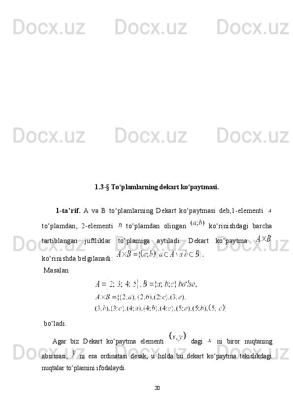 1.3 - § To‘plamlarning dekart ko‘paytmasi.
1-ta’rif.   A   va   B   to‘plamlarning   Dekart   ko‘paytmasi   deb,1-elementi  
to‘plamdan,   2-elementi     to‘plamdan   olingan     ko‘rinishdagi   barcha
tartiblangan   juftliklar   to‘plamiga   aytiladi.   Dekart   ko‘paytma  
ko‘rinishda belgilanadi: 
 Masalan
 
 bo‘ladi.
Agar   biz   Dekart   ko‘paytma   elementi     dagi     ni   biror   nuqtaning
absissasi,     ni   esa   ordinatasi   desak,   u   holda   bu   dekart   ko‘paytma   tekislikdagi
nuqtalar to‘plamini ifodalaydi. 
20 